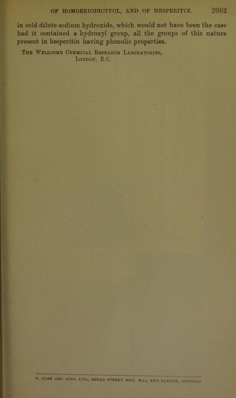 in cold dilute sodium hydroxide, which would not have been the case had it contained a hydroxyl group, all the groups of this nature present in hesperitin having phenolic properties. The Wellcome Chemical Research Laboratories, London, E.C. K. CLAV AND SONS, LTD., DREAD STREET MILL E.C., AND IIUNCAV, SUPFOLK*