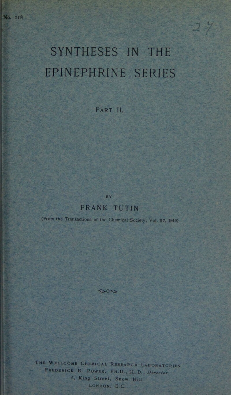 SYNTHESES IN THE EPINEPHRINE SERIES Part II. FRANK TUTIN (From the Transactions of the Chemical Society, Vol. 97, 1910) The Wellcome Chemical Research Laboratories Frederick B. Power. Ph.d., LL.D., Director 6, King Street, Snow Hill London, E.C.