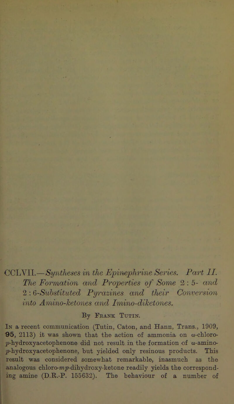 The Formation and Properties of Some 2 : 5- and 2 : 6-Substituted Pyrazines and their Conversion into Amino-ketones and Imino-diketones. By Frank Tutin. In a recent communication (Tutin, Caton, and Hann, Trans., 1909, 95, 2113) it was shown that the action of ammonia on w-chloro- jj-hydroxyacetophenone did not result in the formation of w-amino- y)-hydroxyacetophenone, but yielded only resinous products. This result was considered somewhat remarkable, inasmuch as the analogous chloro-mp-dihydroxy-ketone readily yields the correspond- ing amine (D.R.-P. 155632). The behaviour of a number of
