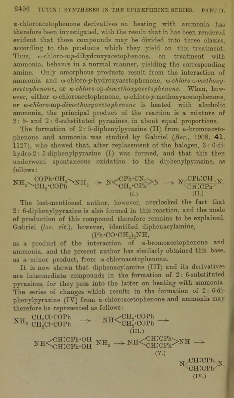w-chloroacetophenone derivatives on heating -with ammonia has therefore been investigated, with the result that it has been rendered evident that these compounds may he divided into three classes, according to the products which they yield on this treatment. Thus, w-chloro-mp-dihydroxyacetophenone, on treatment with ammonia, behaves in a normal manner, yielding the corresponding amine. Only amorphous products result from the interaction of ammonia and w-chloro-p-hydroxyacetophenone, w-chloro-o-methoxy- acetophenone, or w-chloro-op-dimethoxyacetophenone. When, how- ever, either w-chloroacetoplienone, w-cliloro-p-methoxyacetophenone, or (o-chloro-mp-dimethoxyacetophenone is heated with alcoholic ammonia, the principal product of the reaction is a mixture of 2: 5- and 2: 6-substituted pyrazines, in about equal proportions. The formation of 2: 5-diphenylpyrazine (II) from w-bromoaceto- phenone and ammonia was studied by Gabriel (Ber., 1908, 41, 1127), who showed that, after replacement of the halogen, 3: 6-di- hydro-2: 5-diphenylpyrazine (I) was formed, and that this then underwent spontaneous oxidation to the diphenylpyrazine, as follows: COPh-CH.,^ CH2'COPh v^CPh-CN,- 'CH„ (I.) -> *<nu“.cpPN -> N/cPh:cnxN CHICPh * ' (II.) The last-mentioned author, however, overlooked the fact that 2: 6-diphenylpyrazine is also formed in this reaction, and the mode of production of this compound therefore remains to be explained. Gabriel (Joe. cit.), however, identified diphenacylamine, (Ph-CO-CH^gNH, as a product of the interaction of w-bromoacetophenone and ammonia, and the present author has similarly obtained this base, as a'minor product, from w-chloroacetophenone. It is now shown that diphenacylamine (III) and its derivatives are intermediate compounds in the formation of 2: 6-substituted pyrazines, for they pass into the latter on heating with ammonia. The series of changes which results in the formation of 2: 6-di- phenylpyrazine (IV) from w-chloroacetophenone and ammonia may therefore be represented as follows: NH, CH.,Cl-COPh CH2Cl-COPh NW^CHvCOPh ^OHj-COPh (HI.) ,TtT/CH:CPh-OH ^^CHlCPh-OH NH3 NH<CH:CPh>NH (V.) /CH^CPKN MJHitJPh'' (IV.)