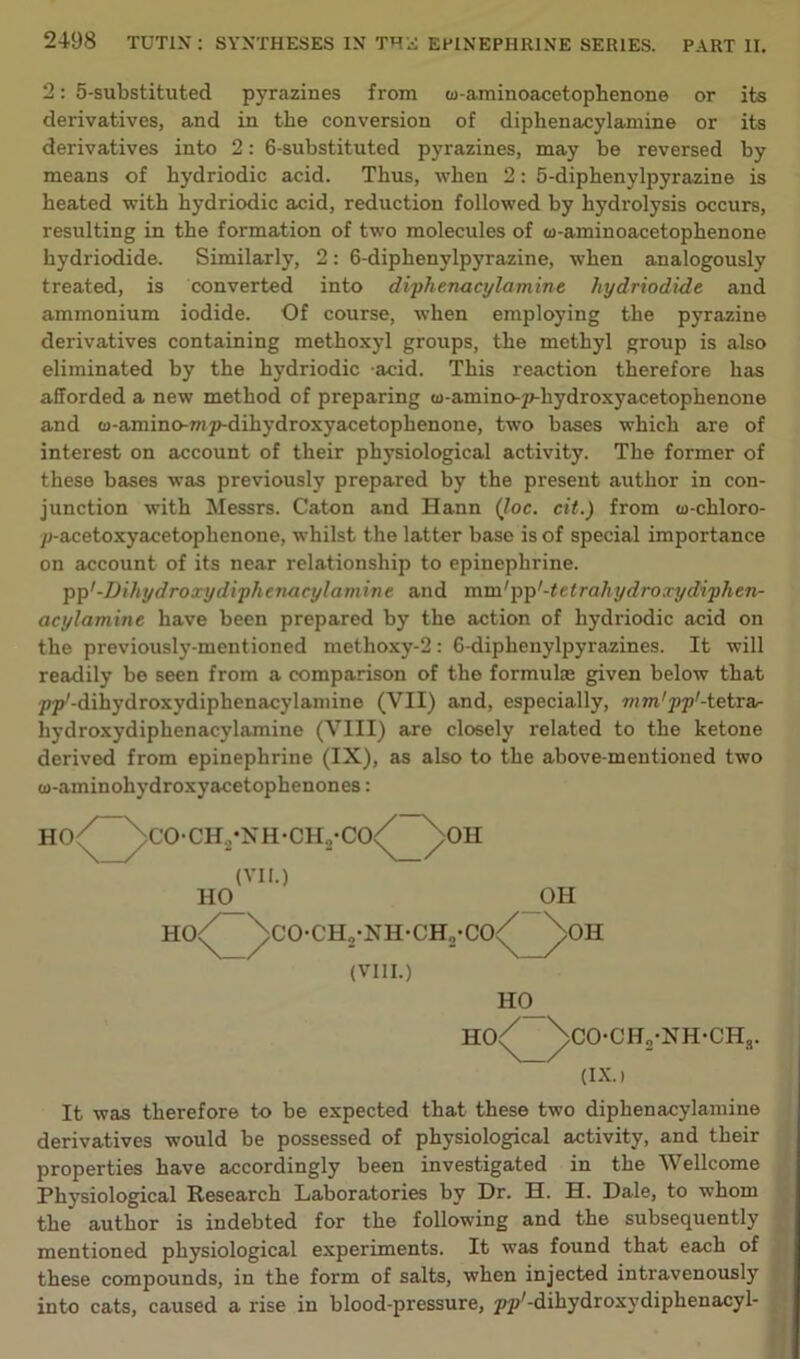 2: 5-substituted pyrazines from cu-aminoacetophenone or its derivatives, and in the conversion of diphenacylamine or its derivatives into 2: 6-substituted pyrazines, may be reversed by means of bydriodic acid. Thus, when 2: 5-diphenylpyrazine is heated with hydriodic acid, reduction followed by hydrolysis occurs, resulting in the formation of two molecules of w-aminoacetophenone hydriodide. Similarly, 2: 6-diphenylpyrazine, when analogously treated, is converted into diphenacylamine hydriodide and ammonium iodide. Of course, when employing the pyrazine derivatives containing methoxyl groups, the methyl group is also eliminated by the hydriodic acid. This reaction therefore has afforded a new method of preparing cu-amino-p-hydroxyacetophenone and co-amino-mp-dihydroxyacetophenone, two bases which are of interest on account of their physiological activity. The former of these bases was previously prepared by the present author in con- junction with Messrs. Caton and Hann (loc. cit.) from cu-chloro- ycacetoxyacetophenone, whilst the latter base is of special importance on account of its near relationship to epinephrine. pp'-Dihydroxydiphenacylamine and mm'pp'-tetrahydroxydiphen- acylamine have been prepared by the action of hydriodic acid on the previously-mentioned methoxy-2: 6-diphenylpyrazines. It will readily be seen from a comparison of the formulae given below that pp'-dihydroxydiphenacylamine (VII) and, especially, mm'pp'-tetrar hydroxydiphenacylamine (VIII) are closely related to the ketone derived from epinephrine (IX), as also to the above-mentioned two w-aminohydroxyacetophenones: HO^ ^>CO-CH„-NH-CH,-CO< (VII.) ,011 H0_ OH ho/ /co-ch2-nh-ch2-co</^>oh (VIII.) H0_ ho/ /co-ch2-nh-chs. (IX. i It was therefore to be expected that these two diphenacylamine derivatives would be possessed of physiological activity, and their properties have accordingly been investigated in the Wellcome Physiological Research Laboratories by Dr. H. H. Dale, to whom the author is indebted for the following and the subsequently mentioned physiological experiments. It was found that each of these compounds, in the form of salts, when injected intravenously into cats, caused a rise in blood-pressure, pp'-dihydroxvdiphenacyl-