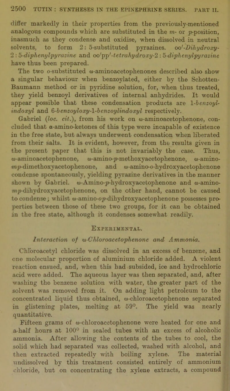 differ markedly in their properties from the previously-mentioned analogous compounds which are substituted in the m- or p-position, inasmuch as they condense and oxidise, when dissolved in neutral solvents, to form 2: 5-substituted pyrazines. oo'-Dihydroxy- 2 : 5-diphenylpyrazine and oorpp'-tetra/iydroxy-2 : 5-diphenylpyrazine have thus been prepared. The two o-substituted co-aminoacetophenones described also show a singular behaviour when benzoylated, either by the Schotten- Baumann method or in pyridine solution, for, when thus treated, they yield benzoyl derivatives of internal anhydrides. It would appear possible that these condensation products are 1 -benzoyl- indoxyl and §-benzoyloxy-l-benzoylindoxyl respectively. Gabriel (loc. cit.), from his work on co-aminoacetophenone, con- cluded that a-amino-ketones of this type were incapable of existence in the free state, but always underwent condensation when liberated from their salts. It is evident, however, from the results given in the present paper that this is not invariably the case. Thus, w-aminoacetophenone, a>-amino-p-methoxyacetophenone, w-amino- wp-dimethoxyacetophenone, and (u-amino-o-hydroxyacetophenone condense spontaneously, yielding pyrazine derivatives in the manner shown by Gabriel. w-Amino-p-hydroxyacetophenone and co-amino- mp-dihydroxyacetophenone, on the other hand, cannot be caused to condense; whilst (v-amino-op-dihydroxyacetoplienone possesses pro- perties between those of these two groups, for it can be obtained in the free state, although it condenses somewhat readily. Experimental. Interaction of <n-Chloroacetophenone and Ammonia. Chl’oroacetyl chloride was dissolved in an excess of benzene, and one molecular proportion of aluminium chloride added. A violent reaction ensued, and, when this had subsided, ice and hydrochloric acid were added. The aqueous layer was then separated, and, after washing the benzene solution with water, the greater part of the solvent was removed from it. On adding light petroleum to the concentrated liquid thus obtained, w-chloroacetophenone separated in glistening plates, melting at 59°. The yield was nearly quantitative. Fifteen grams of w-chloroacetophenone were heated for one and a-half hours at 100° in sealed tubes with an excess of alcoholic ammonia. After allowing the contents of the tubes to cool, the solid which had separated was collected, washed with alcohol, and then extracted repeatedly with boiling xylene. The material undissolved by this treatment consisted entirely of ammonium chloride, but on concentrating the xylene extracts, a compound
