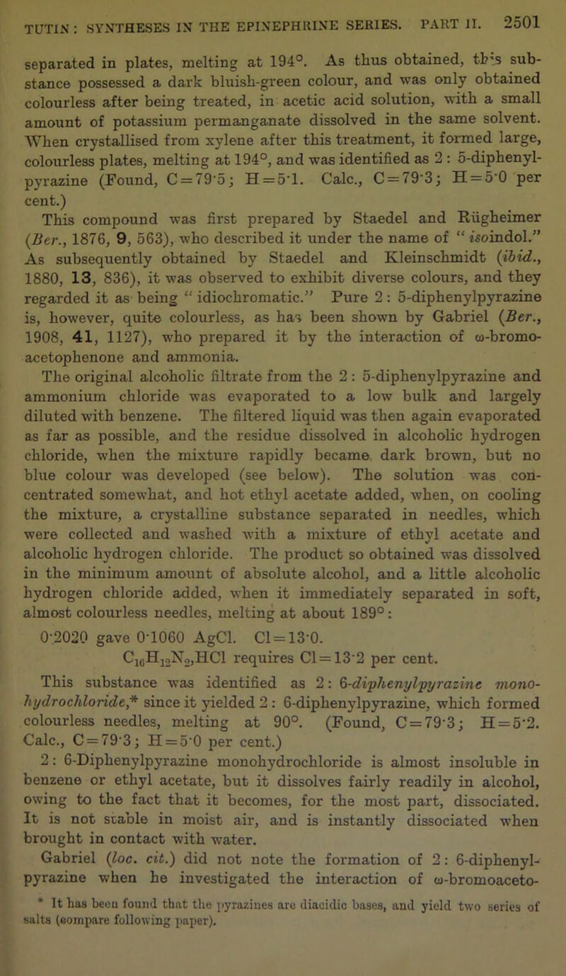 separated in plates, melting at 194°. As thus obtained, tb'.s sub- stance possessed a dark bluish-green colour, and was only obtained colourless after being treated, in acetic acid solution, with a small amount of potassium permanganate dissolved in the same solvent. When crystallised from xylene after this treatment, it formed large, colourless plates, melting at 194°, and was identified as 2 : 5-diphenyl- pyrazine (Pound, C = 79'5; H = 5T. Calc., C = 79‘3; H = 5‘0 per cent.) This compound was first prepared by Staedel and Riigheimer (Ber., 1876, 9, 563), who described it under the name of “ isoindol.” As subsequently obtained by Staedel and Kleinschmidt (ibid., 1880, 13, 836), it was observed to exhibit diverse colours, and they regarded it as being “ idiochromatic.” Pure 2 : 5-diphenylpyrazine is, however, quite colourless, as has been shown by Gabriel (Ber., 1908, 41, 1127), who prepared it by the interaction of co-bromo- acetophenone and ammonia. The original alcoholic filtrate from the 2: 5-diphenylpyrazine and ammonium chloride was evaporated to a low bulk and largely diluted with benzene. The filtered liquid was then again evaporated as far as possible, and the residue dissolved in alcoholic hydrogen chloride, when the mixture rapidly became dark brown, but no blue colour was developed (see below). The solution was con- centrated somewhat, and hot ethyl acetate added, when, on cooling the mixture, a crystalline substance separated in needles, which were collected and washed with a mixture of ethyl acetate and alcoholic hydrogen chloride. The product so obtained was dissolved in the minimum amount of absolute alcohol, and a little alcoholic hydrogen chloride added, when it immediately separated in soft, almost colourless needles, melting at about 189°: 0-2020 gave 0T060 AgCl. Cl = 13‘0. C10Hj2N2,HC1 requires Cl = 13'2 per cent. This substance was identified as 2: 6-diphenyljpyrazin e mono- liydrochloride,* since it yielded 2 : 6-diphenylpyrazine, which formed colourless needles, melting at 90°. (Found, C = 79'3; H = 5’2. Calc., C = 79'3; H = 5-0 per cent.) 2: 6-Diphenylpyrazine monohydrochloride is almost insoluble in benzene or ethyl acetate, but it dissolves fairly readily in alcohol, owing to the fact that it becomes, for the most part, dissociated. It is not stable in moist air, and is instantly dissociated when brought in contact with water. Gabriel (loc. cit.) did not note the formation of 2: 6-diphenyl- pyrazine when he investigated the interaction of w-bromoaceto- * It has beeu found that the pyrazines are diacklic bases, and yield two series of salts (compare following paper).
