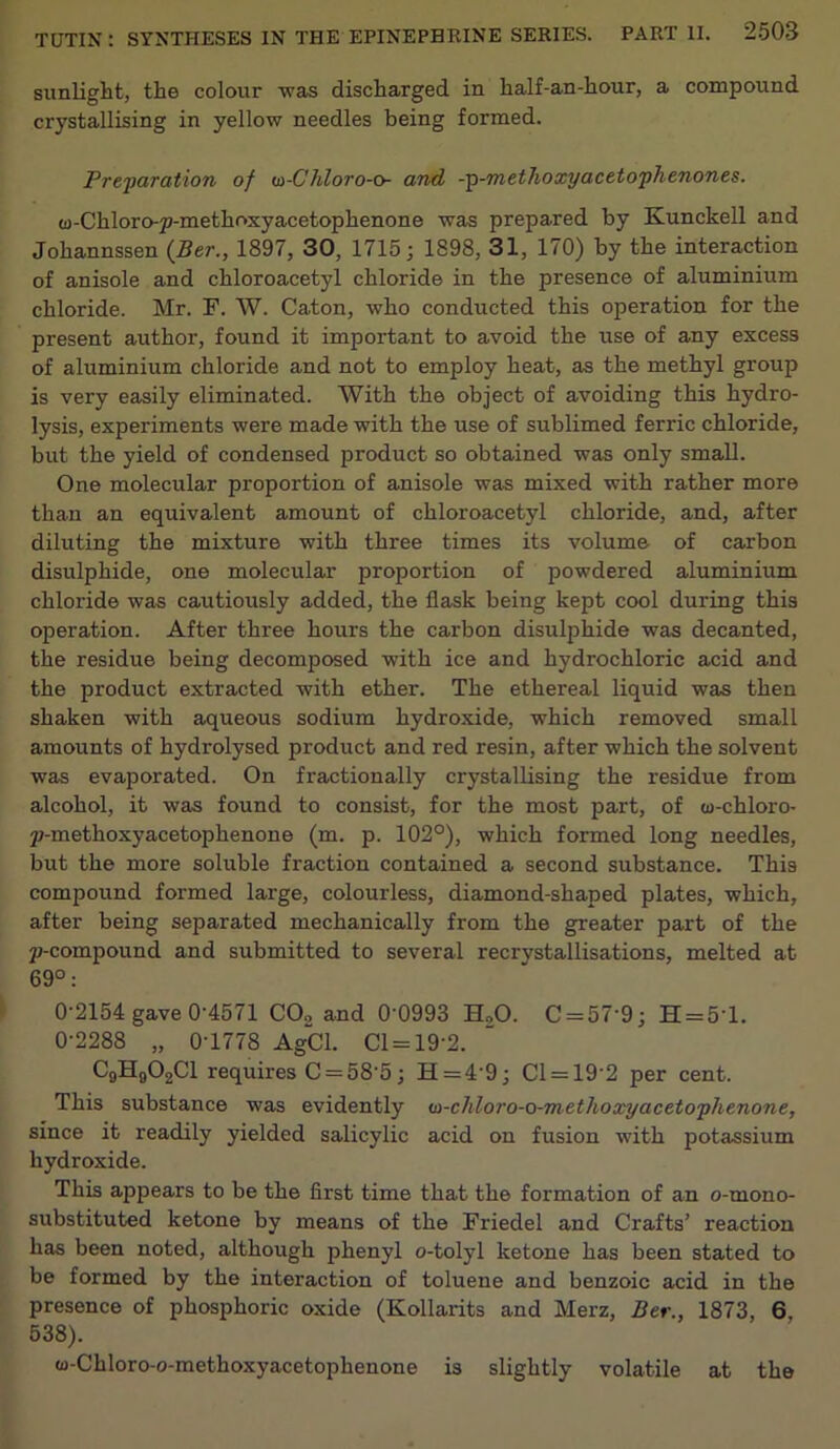 sunlight, the colour was discharged in half-an-hour, a compound crystallising in yellow needles being formed. Preparation of u>-Chloro-o- and -p-methoxyacetophenones. u-Chloro-p-methoxyacetophenone was prepared by Kunckell and Johannssen (Ber., 1897, 30, 1715; 1898, 31, 170) by the interaction of anisole and chloroacetyl chloride in the presence of aluminium chloride. Mr. F. W. Caton, who conducted this operation for the present author, found it important to avoid the use of any excess of aluminium chloride and not to employ heat, as the methyl group is very easily eliminated. With the object of avoiding this hydro- lysis, experiments were made with the use of sublimed ferric chloride, but the yield of condensed product so obtained was only small. One molecular proportion of anisole was mixed with rather more than an equivalent amount of chloroacetyl chloride, and, after diluting the mixture with three times its volume of carbon disulphide, one molecular proportion of powdered aluminium chloride was cautiously added, the flask being kept cool during this operation. After three hours the carbon disulphide was decanted, the residue being decomposed with ice and hydrochloric acid and the product extracted with ether. The ethereal liquid was then shaken with aqueous sodium hydroxide, which removed small amounts of hydrolysed product and red resin, after which the solvent was evaporated. On fractionally crystallising the residue from alcohol, it was found to consist, for the most j>art, of w-chloro- p-methoxyacetopkenone (m. p. 102°), which formed long needles, but the more soluble fraction contained a second substance. This compound formed large, colourless, diamond-shaped plates, which, after being separated mechanically from the greater part of the p-compound and submitted to several recrystallisations, melted at 69°: 0-2154 gave 0-4571 C02 and 0'0993 EUO. C = 57'9; H = 5T. 0-2288 „ 0-1778 AgCl. Cl = 19’2. C9H902C1 requires C = 58’5; H=4'9; Cl = 19'2 per cent. This substance was evidently u>-chloro-o-methoxyacetophenone, since it readily yielded salicylic acid on fusion with potassium hydroxide. This appears to be the first time that the formation of an o-tnono- substituted ketone by means of the Friedel and Crafts’ reaction has been noted, although phenyl o-tolyl ketone has been stated to be formed by the interaction of toluene and benzoic acid in the presence of phosphoric oxide (Kollarits and Merz, Ber., 1873, 6, 538). (o-Chloro-o-methoxyacetophenone is slightly volatile at the