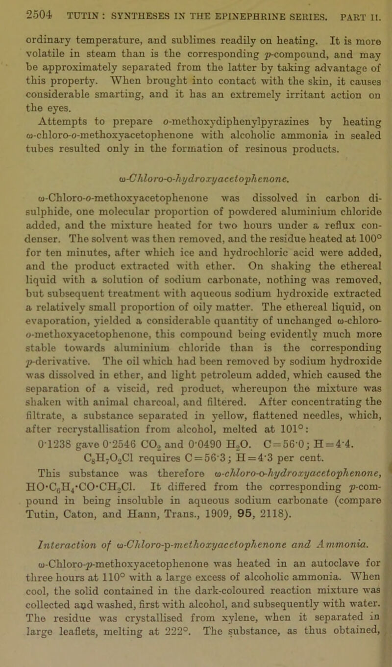 ordinary temperature, and sublimes readily on heating. It is more volatile in steam than is the corresponding p-compound, and may be approximately separated from the latter by taking advantage of this property. When brought into contact with the skin, it causes considerable smarting, and it has an extremely irritant action on the eyes. Attempts to prepare o-metlioxydiphenylpyrazines by heating oj-chloro-o-methoxyacetophenone with alcoholic ammonia in sealed tubes resulted only in the formation of resinous products. m-Chlo ro-o-hyd roxyacetophenon e. w-Chloro-o-methoxyacetophenone was dissolved in carbon di- sulphide, one molecular proportion of powdered aluminium chloride added, and the mixture heated for two hours under a reflux con- denser. The solvent was then removed, and the residue heated at 100° for ten minutes, after which ice and hydrochloric acid were added, and the product extracted with ether. On shaking the ethereal liquid with a solution of sodium carbonate, nothing was removed, but subsequent treatment with aqueous sodium hydroxide extracted a relatively small proportion of oily matter. The ethereal liquid, on evaporation, yielded a considerable quantity of unchanged w-chloro- o-methoxyacetophenone, this compound being evidently much more stable towards aluminium chloride than is the corresponding ^-derivative. The oil which had been removed by sodium hydroxide was dissolved in ether, and light petroleum added, which caused the separation of a viscid, red product, whereupon the mixture was shaken with animal charcoal, and filtered. After concentrating the filtrate, a substance separated in yellow, flattened needles, which, after recrystallisation from alcohol, melted at 101°: 0T238 gave 0 2546 C02 and 0 0490 H20. C = 56 0j H = 4 4. CsH702C1 requires C = 56'3j H=4-3 per cent. This substance was therefore m-chloro-o-hydroxyacetophenone, HO,C6H4-CO‘CH2Cl. It differed from the corresponding p-com- pound in being insoluble in aqueous sodium carbonate (compare Tutin, Caton, and Hann, Trans., 1909, 95, 2118). Interaction of oi-Chloro-p-niethoxyacetophenone and Ammonia. cj-Chloro-p-methoxyacetophenone was heated in an autoclave for three hours at 110° with a large excess of alcoholic ammonia. When cool, the solid contained in the dark-coloured reaction mixture was collected apd washed, first with alcohol, and subsequently with water. The residue was crystallised from xylene, when it separated in large leaflets, melting at 222°. The substance, as thus obtained,