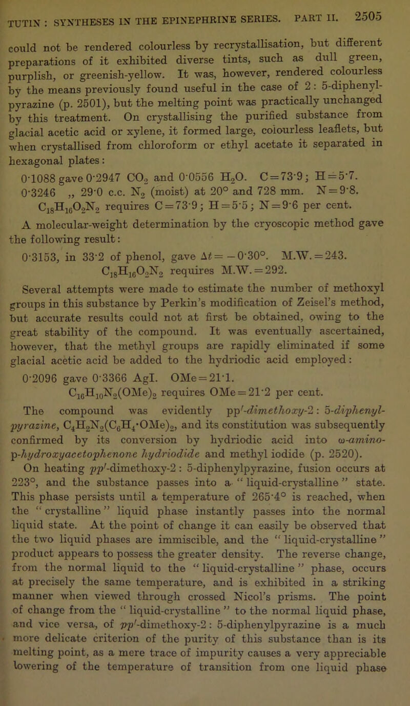 could not be rendered colourless by recrystallisation, but diffeient preparations of it exhibited diverse tints, such as dull green, purplish, or greenish-yellow. It was, however, rendered colourless by the means previously found useful in the case of 2: 5-diphenyl- pyrazine (p. 2501), but the melting point was practically unchanged by this treatment. On crystallising the purified substance from glacial acetic acid or xylene, it formed large, colourless leaflets, but when crystallised from chloroform or ethyl acetate it separated in hexagonal plates: 0T088 gave 0’2947 C02 and 0‘0556 H,0. C = 73'9; H = 5’7. 0'3246 „ 29‘0 c.c. N2 (moist) at 20° and 728 mm. N = 9'8. C18H1G02N2 requires C = 73 9; H = 5’5; N = 9’6 per cent. A molecular-weight determination by the cryoscopic method gave the following result: 0‘3153, in 332 of phenol, gave \t= — 0'30°. M.W.=243. C,8H1g02N2 requires M.W. = 292. Several attempts were made to estimate the number of methoxyl groups in this substance by Perkin’s modification of Zeisel’s method, but accurate results could not at first be obtained, owing to the great stability of the compound. It was eventually ascertained, however, that the methyl groups are rapidly eliminated if some glacial acetic acid be added to the hydriodic acid employed: 0'2096 gave 0‘3366 Agl. OMe = 21‘l. C1GH10N2(OMe)2 requires OMe = 2T2 per cent. The compound was evidently pp1-dimethoxy: 5-diphenyl- pyrazine, C4H2N2(CGH4,OMe)2, and its constitution was subsequently confirmed by its conversion by hydriodic acid into co-amino- p-hydroxyacetophenone hydriodide and methyl iodide (p. 2520). On heating ppr-dimethoxy-2: 5-diphenylpyrazine, fusion occurs at 223°, and the substance passes into a “ liquid-crystalline ” state. This phase persists until a temperature of 265’4° is reached, when the “ crystalline ” liquid phase instantly passes into the normal liquid state. At the point of change it can easily be observed that the two liquid phases are immiscible, and the “ liquid-crystalline ” product appears to possess the greater density. The reverse change, from the normal liquid to the “ liquid-crystalline ” phase, occurs at precisely the same temperature, and is exhibited in a striking manner when viewed through crossed Nicol’s prisms. The point of change from the “ liquid-crystalline ” to the normal liquid phase, and vice versa, of pp'-dimethoxy-2: 5-diphenylpyrazine is a much • more delicate criterion of the purity of this substance than is its melting point, as a mere trace of impurity causes a very appreciable lowering of the temperature of transition from one liquid phase
