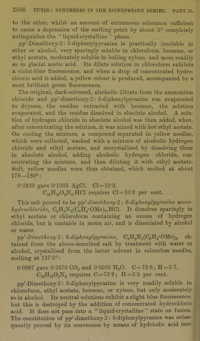 to the other, whilst an amount of extraneous substance sufficient to cause a depression of the melting point by about 3° completely extinguishes the “ liquid-crystalline ” phase. pp'-Dimethoxy-2: 5-diphenylpyrazine is practically insoluble in ether or alcohol, very sparingly soluble in chloroform, benzene, or ethyl acetate, moderately soluble in boiling xylene, and more readily so in glacial acetic acid. Its dilute solution in chloroform exhibits a violet-blue fluorescence, and when a drop of concentrated hydro- chloric acid is added, a, yellow colour is produced, accompanied by a most brilliant green fluorescence. The original, dark-coloured, alcoholic filtrate from the ammonium chloride and 7;p'-dimethoxy-2: 5-diphenylpyrazine was evaporated to dryness, the residue extracted with benzene, the solution evaporated, and the residue dissolved in absolute alcohol. A solu- tion of hydrogen chloride in absolute alcohol was then added, when, after concentrating the solution, it was mixed with hot ethyl acetate. On cooling the mixture, a compound separated in yellow needles, which were collected, washed with a mixture of alcoholic hydrogen chloride and ethyl acetate, and recrystallised by dissolving them in absolute alcohol, adding alcoholic hydrogen chloride, con- centrating the mixture, and then diluting it with ethyl acetate. Soft, yellow needles were thus obtained, which melted at about 178—180°: 0 2420 gave 0T003 AgCl. Cl=10-3. CjsHjbOoNo.HCI requires Cl = 10‘8 per cent. This salt proved to be pp'-<£imethoxy-2 : 6-di-phcnylpyrnline mono- hydrocliloride, C4H2N2(C6H4-OMe)2,HCl. It dissolves sparingly in ethyl acetate or chloroform containing an excess of hydrogen chloride, but is unstable in moist air, and is dissociated by alcohol or water. pp'-Dimethoxy-2 : 6-diyhenylpyrazine, C4H2N2(C6H4-OMe)2, ob- tained from the above-described salt by treatment with water or alcohol, crystallised from the latter solvent in colourless needles, melting at 137'5°: 0'0987 gave 0'2670 C02 and 0'0505 H20. C = 73’8; H = 5'7. C1sHj602N2 requires C = 73'9; H = 5-5 per cent. pp,-Dimethoxy-2: 6-diphenylpyrazine is very readily soluble in chloroform, ethyl acetate, benzene, or xylene, but only moderately so in alcohol. Its neutral solutions exhibit a slight blue fluorescence, but this is destroyed by the addition of concentrated hydrochloric acid. It does not pass into a “ liquid-crystalline ” state on fusion. The constitution of pp'-dimethoxy-fl: 6-diphenylpyrazine was subse- quently proved by its conversion by means of hydriodic acid into