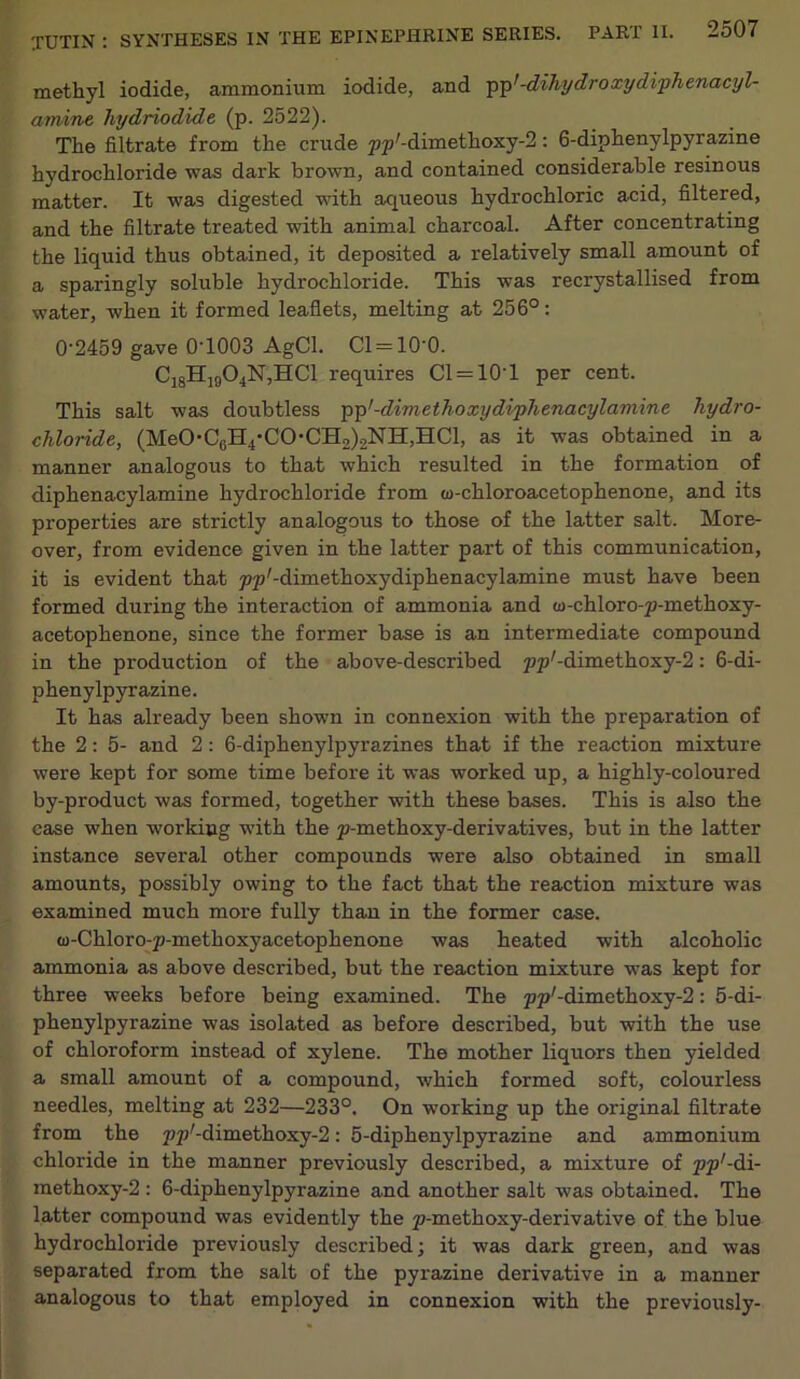 TUTIN : SYNTHESES IN methyl iodide, ammonium iodide, and pp’ -dihydro xydiphenacyl- amine hydriodide (p. 2522). The filtrate from the crude py-dimethoxy-2: 6-diphenylpyrazine hydrochloride was dark brown, and contained considerable resinous matter. It was digested with aqueous hydrochloric acid, filtered, and the filtrate treated with animal charcoal. After concentrating the liquid thus obtained, it deposited a relatively small amount of a sparingly soluble hydrochloride. This was recrystallised from water, when it formed leaflets, melting at 256°: 0'2459 gave 0T003 AgCl. Cl = 10'0. C18H1904N,HC1 requires Cl = 10’l per cent. This salt was doubtless pp'-dimethoxydiphenacylamine hydro- chloride, (MeO-CeH4-CO-CH2)2NH,HCl, as it was obtained in a manner analogous to that which resulted in the formation of diphenacylamine hydrochloride from (u-chloroacetophenone, and its properties are strictly analogous to those of the latter salt. More- over, from evidence given in the latter part of this communication, it is evident that pp'-dimethoxydiphenacylamine must have been formed during the interaction of ammonia and w-chloro-p-methoxy- acetophenone, since the former base is an intermediate compound in the production of the above-described pp/-dimethoxy-2: 6-di- phenylpyrazine. It has already been shown in connexion with the preparation of the 2: 5- and 2: 6-diphenylpyrazines that if the reaction mixture were kept for some time before it was worked up, a highly-coloured by-product was formed, together with these bases. This is also the case when working with the p-methoxy-derivatives, but in the latter instance sevei'al other compounds were also obtained in small amounts, possibly owing to the fact that the reaction mixture was examined much more fully than in the former case. (D-Chloro-p-methoxyacetophenone was heated with alcoholic ammonia as above described, but the reaction mixture was kept for three weeks before being examined. The pp'-dimethoxy^: 5-di- phenylpyrazine was isolated as before described, but with the use of chloroform instead of xylene. The mother liquors then yielded a small amount of a compound, which formed soft, colourless needles, melting at 232—233°. On working up the original filtrate from the pp'-dimethoxy-2: 5-diphenylpyrazine and ammonium chloride in the manner previously described, a mixture of pp1-di- methoxy-2 : 6-diphenylpyrazine and another salt was obtained. The latter compound was evidently the p-methoxy-derivative of the blue hydrochloride previously described; it was dark green, and was separated from the salt of the pyrazine derivative in a manner analogous to that employed in connexion with the previously-