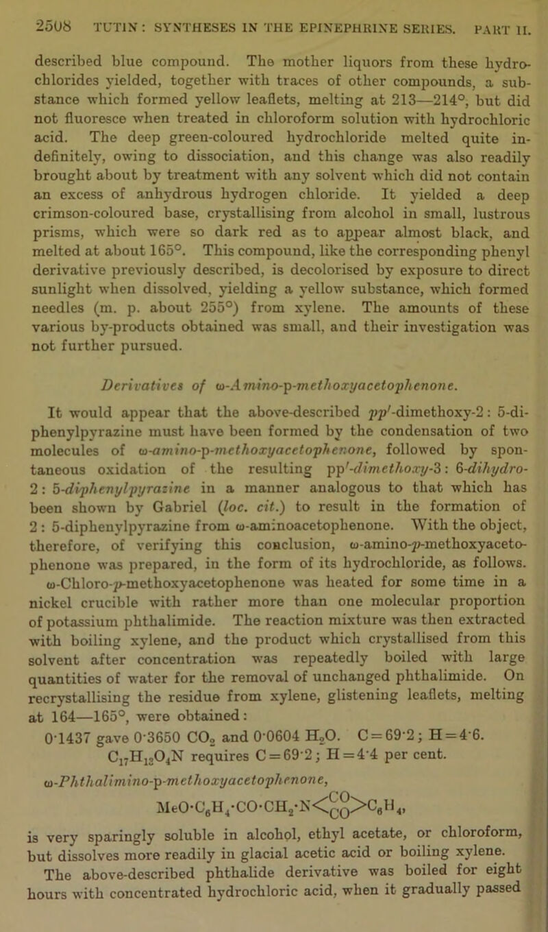 described blue compound. The mother liquors from these hydro- chlorides yielded, together with traces of other compounds, a sub- stance which formed yellow leaflets, melting at 213—214°, but did not fluoresce when treated in chloroform solution with hydrochloric acid. The deep green-coloured hydrochloride melted quite in- definitely, owing to dissociation, and this change was also readily brought about by treatment with any solvent which did not contain an excess of anhydrous hydrogen chloride. It yielded a deep crimson-coloured base, crystallising from alcohol in small, lustrous prisms, which were so dark red as to appear almost black, and melted at about 165°. This compound, like the corresponding phenyl derivative previously described, is decolorised by exposure to direct sunlight when dissolved, yielding a yellow substance, which formed needles (m. p. about 255°) from xylene. The amounts of these various by-products obtained was small, and their investigation was not further pursued. Derivatives of w-Amino-p-methoxyacetophenone. It would appear that the above-described pp'-dimethoxy-fl: 5-di- phenylpyrazine must have been formed by the condensation of two molecules of w-amino-p-methoxyacetophenone, followed by spon- taneous oxidation of the resulting ppf-dimethoxy-3: Q-dihydro- 2: 5-diphenylpyrazine in a manner analogous to that which has been shown by Gabriel (loc. cit.) to result in the formation of 2 : 5-diphenylpyrazine from o-aminoacetophenone. With the object, therefore, of verifying this conclusion, w-amino-p-methoxyaceto- phenone was prepared, in the form of its hydrochloride, as follows. u-Chloro-p-methoxyacetophenone was heated for some time in a nickel crucible with rather more than one molecular proportion of potassium phthalimide. The reaction mixture was then extracted with boiling xylene, and the product which crystallised from this solvent after concentration was repeatedly boiled with large quantities of water for the removal of unchanged phthalimide. On recrystallising the residue from xylene, glistening leaflets, melting at 164—165°, were obtained: 0 1437 gave 0 3650 CO„ and 0 0604 H20. C = 69'2; H = 4 6. C17H1304N requires C = 69'2; H=4’4 per cent. m-Phthalimino-p-methoxy acetophenone, MeO-C6H4-CO-CH2-N<£o>C6H4, is very sparingly soluble in alcohol, ethyl acetate, or chloroform, but dissolves more readily in glacial acetic acid or boiling xylene. The above-described phthalide derivative was boiled for eight hours with concentrated hydrochloric acid, when it gradually passed