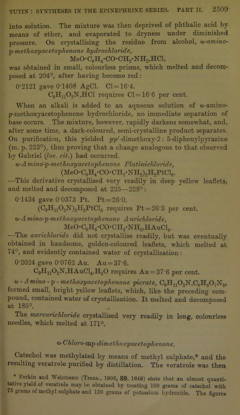 into solution. The mixture was then deprived of phthalic acid by means of ether, and evaporated to dryness under diminished pressure. On crystallising the residue from alcohol, w-amino- p-methoxy acetophenone hydrochloride, MeO-C6H4-CO-CH2-NH2,HCl, was obtained in small, colourless prisms, which melted and decom- posed at 204°, after having become red: 0-2121 gave 0-1408 AgCl. Cl = 16-4. C9Hn02N,HCl requires Cl = 166 per cent. When an alkali is added to an aqueous solution of u-amino- p-methoxyacetophenone hydrochloride, no immediate separation of base occurs. The mixture, however, rapidly darkens somewhat, and, after some time, a dark-coloured, semi-crystalline product separates. On purification, this yielded ^y-dimethoxy-2: 5-diphenylpyrazine (m. p. 223°), thus proving that a change analogous to that observed by Gabriel (loc. cit.) had occurred. o-Amind-p-methoxy acetophenone Platinichloride, (MeO-C6H4-CO-CH2-NH2)2H2PtClG. —This derivative crystallised very readily in deep yellow leaflets, and melted and decomposed at 225—228°: 0-1434 gave 0-0373 Pt. Pt = 26’0. (C9HnO2N)2H2PtCl0 requires Pt = 26’3 per cent. u-Amino-p-methoxyacetophenone Aurichloride, MeO-C0H4-CO-CH2-NH2,HAuCl4. —The aurichloride did not crystallise readily, but was eventually obtained in handsome, golden-coloured leaflets, which melted at 74°, and evidently contained water of crystallisation: 0‘2024 gave 0'0762 Au. Au = 37’6. C9Hn02N,HAuCl4,H20 requires Au = 37-6 per cent. to - Amino - p - methoxyacetophenone picrate, C9H11O2N,C0H3O7N3, formed small, bright yellow leaflets, which, like the preceding com- pound, contained water of crystallisation. It melted and decomposed at 185°. The mercurichloride crystallised very readily in long, colourless needles, which melted at 171°. w-C hloro-vap-dimethoxy acetophenone. Catechol was methylated by means of methyl sulphate,* and the resulting veratrole purified by distillation. The veratrole was then * Perkin and Weizmann (Trans., 1906, 89, 1649) state that an almost quanti- tative yield of veratrole may he obtained by treating 100 grams of catechol with 75 grams ol methyl sulphate and 150 grams of potassium hydroxide. The figures
