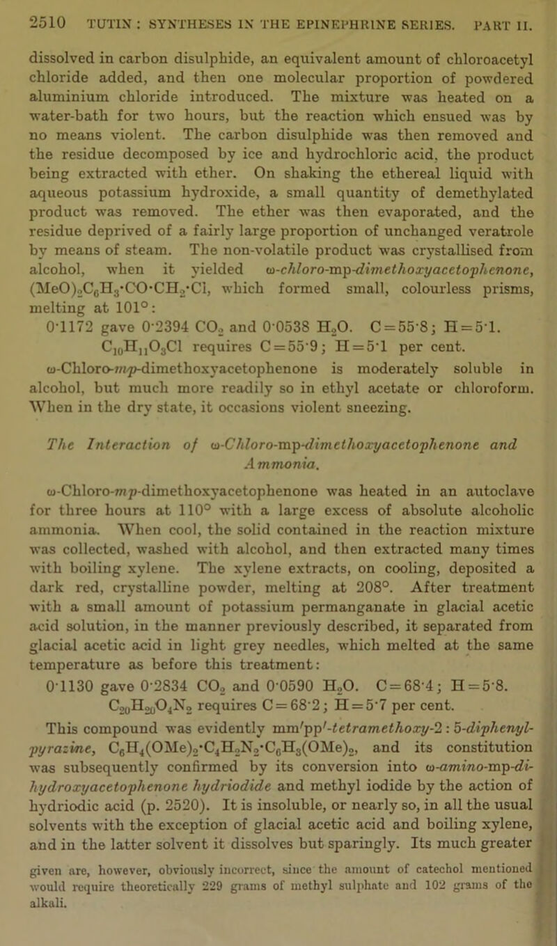 dissolved in carbon disulphide, an equivalent amount of chloroacetyl chloride added, and then one molecular proportion of powdered aluminium chloride introduced. The mixture was heated on a water-bath for two hours, but the reaction which ensued was by no means violent. The carbon disulphide was then removed and the residue decomposed by ice and hydrochloric acid, the product being extracted with ether. On shaking the ethereal liquid with aqueous potassium hydroxide, a small quantity of demethylated product was removed. The ether was then evaporated, and the residue deprived of a fairly large proportion of unchanged veratrole by means of steam. The non-volatile product was crystallised from alcohol, when it yielded w-chloro-mp-dhnethoxyacetophcnone, (MeO )2C0II.j-CO • C IL/Cl, which formed small, colourless prisms, melting at 101°: 0*1172 gave 0’2394 CO, and 0 0538 H20. C = 558; H = 5T. C10HuO3C1 requires C = 55'9; H = 5T per cent. o-Chloro-7/ip-dimethoxyacetophenone is moderately soluble in alcohol, but much more readily so in ethyl acetate or chloroform. When in the dry state, it occasions violent sneezing. The Interaction of u-Chloro-mp-dimethoxyacelophenone and Ammonia. tu-Chloro-mp-dimethoxyacetophenone was heated in an autoclave for three hours at 110° with a large excess of absolute alcoholic ammonia. When cool, the solid contained in the reaction mixture was collected, washed with alcohol, and then extracted many times with boiling xylene. The xylene extracts, on cooling, deposited a dark red, crystalline powder, melting at 208°. After treatment with a small amount of potassium permanganate in glacial acetic acid solution, in the manner previously described, it separated from glacial acetic acid in light grey needles, which melted at the same temperature as before this treatment: 0T130 gave 0 2834 C02 and 0 0590 H20. C = 68'4; H = 5 8. CooH^No requires C = 68 2; H = 5'7 per cent. This compound was evidently mm'pp'-tetramethoxy-2 : 5-diphetiyl- pyrazine, CfiH4(OMe)2,C4H2N2'CGH3(OMe)2, and its constitution was subsequently confirmed by its conversion into w-amino-mp-di- hydroxyacetophenone hydriodide and methyl iodide by the action of hydriodic acid (p. 2520). It is insoluble, or nearly so, in all the usual solvents with the exception of glacial acetic acid and boiling xylene, and in the latter solvent it dissolves but sparingly. Its much greater given are, however, obviously incorrect, since the amount of catechol mentioned I would require theoretically 229 grams of methyl sulphate and 102 grams of the ' alkali.