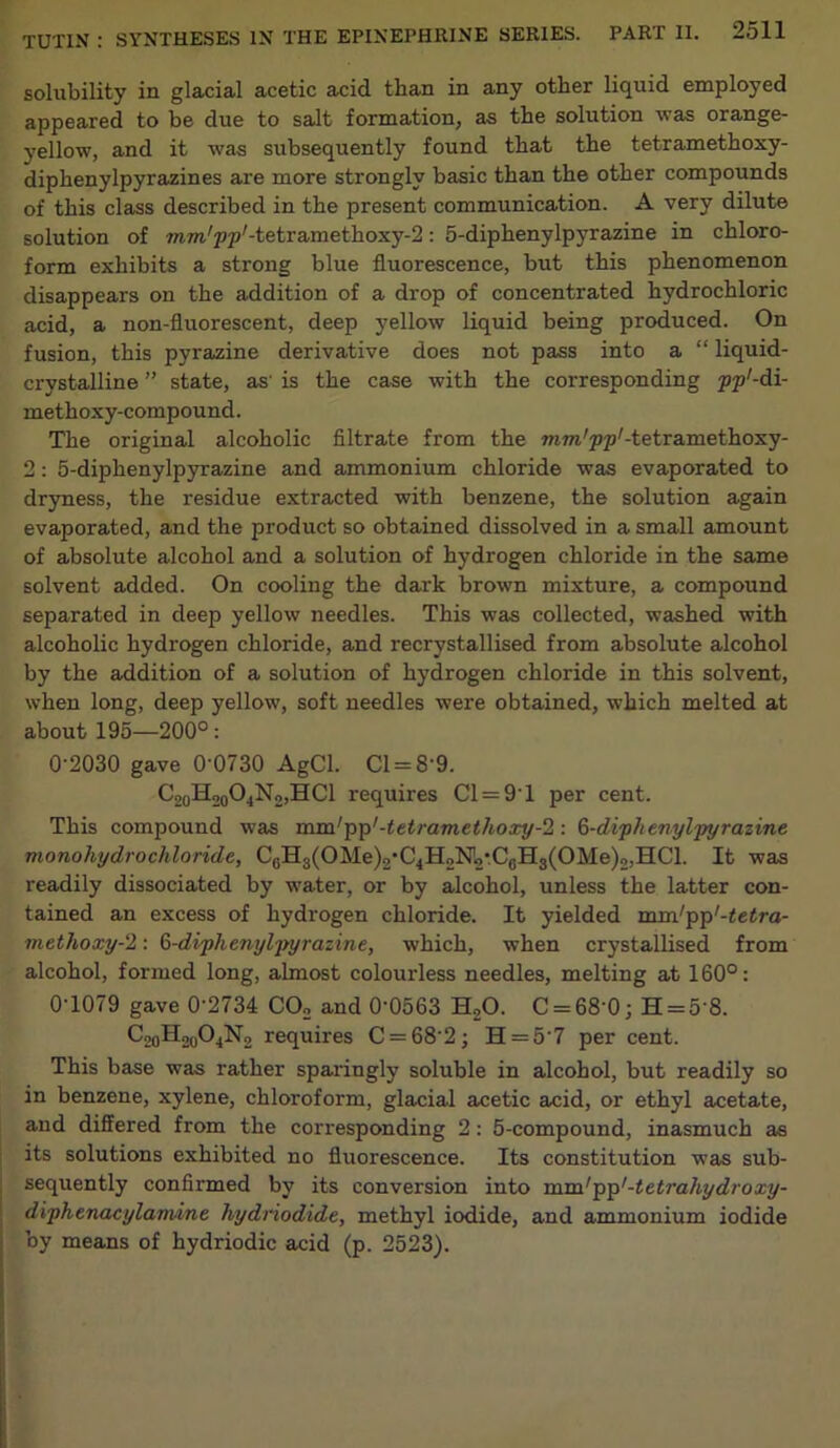 solubility in glacial acetic acid than in any other liquid employed appeared to be due to salt formation, as the solution was orange- yellow, and it was subsequently found that the tetramethoxy- diphenylpyrazines are more strongly basic than the other compounds of this class described in the present communication. A very dilute solution of mm/pp/-tetramethoxy-2: 5-diphenylpyrazine in chloro- form exhibits a strong blue fluorescence, but this phenomenon disappears on the addition of a drop of concentrated hydrochloric acid, a non-fluorescent, deep yellow liquid being produced. On fusion, this pyrazine derivative does not pass into a “ liquid- crystalline ” state, as' is the case with the corresponding pp'-di- methoxy-compound. The original alcoholic filtrate from the mTw'pp'-tetramethoxy- 2: 5-diphenylpyrazine and ammonium chloride was evaporated to dryness, the residue extracted with benzene, the solution again evaporated, and the product so obtained dissolved in a small amount of absolute alcohol and a solution of hydrogen chloride in the same solvent added. On cooling the dark brown mixture, a compound separated in deep yellow needles. This was collected, washed with alcoholic hydrogen chloride, and recrystallised from absolute alcohol by the addition of a solution of hydrogen chloride in this solvent, when long, deep yellow, soft needles were obtained, which melted at about 195—200°: 0-2030 gave 0 0730 AgCl. Cl = 8'9. C20H20O4N2,HCl requires Cl = 91 per cent. This compound was mm'pp'-tetramethoxy-2: 6-diphenylpyrazine monohydrochloride, CcH3(OMe)2*C4H2N!2#.CcH3(OMe)2,HCl. It was readily dissociated by water, or by alcohol, unless the latter con- tained an excess of hydrogen chloride. It yielded mm/pp'-tetra- methoxy-2: §-diphenylpyrazinc, which, when crystallised from alcohol, formed long, almost colourless needles, melting at 160°: 0-1079 gave 0'2734 C02 and 0’0563 H20. C = 68‘0; H = 5'8. ^oHscAjN, requires C = 682; H = 57 per cent. This base was rather sparingly soluble in alcohol, but readily so in benzene, xylene, chloroform, glacial acetic acid, or ethyl acetate, and differed from the corresponding 2: 5-compound, inasmuch as its solutions exhibited no fluorescence. Its constitution was sub- sequently confirmed by its conversion into nim'pp'-tetrahydroxy- diphenacylamine hydriodide, methyl iodide, and ammonium iodide by means of hydriodic acid (p. 2523).