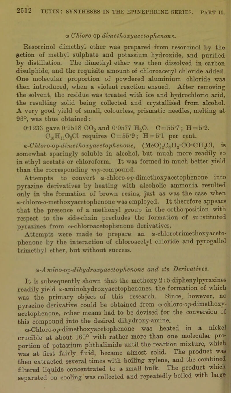 (o-Chloro-op-dimethoxyacetophenone. Resorcinol dimethyl ether was prepared from resorcinol by the action of methyl sulphate and potassium hydroxide, and purified by distillation. The dimethyl ether was then dissolved in carbon disulphide, and the requisite amount of chloroacetyl chloride added. One molecular proportion of powdered aluminium chloride was then introduced, when a violent reaction ensued. After removing the solvent, the residue was treated with ice and hydrochloric acid, the resulting solid being collected and crystallised from alcohol. A very good yield of small, colourless, prismatic needles, melting at 96°, was thus obtained: 0-1233 gave 0-2518 C02 and 0 0577 H„0. C = 55‘7; H = 5'2. C10HnO3Cl requires C = 559; H = 5T per cent. (o-Chloro-op-dimethoryacetophenone, (MeO)2Ccn3-CO-CIIoCl, is somewhat sparingly soluble in alcohol, but much more readily so in ethyl acetate or chloroform. It was formed in much better yield than the corresponding nip-compound. Attempts to convert w-chloro-op-dimethoxyacetophenone into pyrazine derivatives by heating with alcoholic ammonia resulted only in the formation of brown resins, just as was the case when Gj-chloro-o-methoxyacetophenone was employed. It therefore appears that the presence of a methoxyl group in the ortho-position with respect to the side-chain precludes the formation of substituted pyrazines from tu-chloroacetophenone derivatives. Attempts were made to prepare an oi-chlorotrimethoxyaceto- phenone by the interaction of chloroacetyl chloride and pyrogallol trimethyl ether, but without success. w-Amino-op-dihydroxyacetophenone and its Derivatives. It is subsequently shown that the methoxy-2 : 5-diphenylpyrazines readily yield to-aminohydroxyacetophenones, the formation of which was the primary object of this research. Since, however, no pyrazine derivative could be obtained from u-chloro-op-dimethoxy- acetophenone, other means had to be devised for the conversion of this compound into the desired dihydroxy-amine. w-Chloro-op-dimethoxyacetophenone was heated in a nickel crucible at about 160° with rather more than one molecular pro- portion of potassium phthalimide until the reaction mixture, which was at first fairly fluid, became almost solid. The product was then extracted several times with boiling xylene, and the combined filtered liquids concentrated to a small bulk. The product which separated on cooling was collected and repeatedly boiled with large