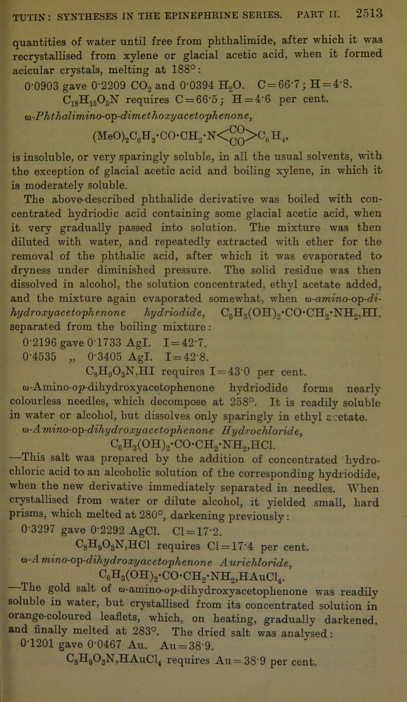 quantities of water until free from phthalimide, after which it was recrystallised from xylene or glacial acetic acid, when it formed acicular crystals, melting at 188°: 0-0903 gave 0’2209 C02 and 0’0394 H20. C = 66'7; H = 4'8. C18H1505N requires C = 66'5; H = 4'6 per cent. iD-Phthalimino-op-dimethoxy acetophenone, (MeO)2CGH3-CO-CH2-N<gg>CfiH4, is insoluble, or very sparingly soluble, in all the usual solvents, with the exception of glacial acetic acid and boiling xylene, in which it is moderately soluble. The above-described phthalide derivative was boiled with con- centrated hydriodic acid containing some glacial acetic acid, when it very gradually passed into solution. The mixture was then diluted with water, and repeatedly extracted with ether for the removal of the phthalic acid, after which it was evaporated to dryness under diminished pressure. The solid residue was then dissolved in alcohol, the solution concentrated, ethyl acetate added, and the mixture again evaporated somewhat, when lo-amino-op-di- hydroxyacetophenone hy driodide, C0H3(OH),’CO,CH2-NH2,HI. separated from the boiling mixture: 0-2196 gave 0-1733 Agl. I = 42‘7. 0-4535 „ 0-3405 Agl. 1 = 42-8. C8H903N,HI requires I = 430 per cent. w-Amino-op-dihydroxyacetophenone hydriodide forms nearly colourless needles, which decompose at 258°. It is readily soluble in water or alcohol, but dissolves only sparingly in ethyl acetate. id-A mino-op-dihy dr oxy acetophenone Hydrochloride, C6H3(0H)2-C0-CH2-NH2,HC1. This salt was prepared by the addition of concentrated hydro- chloric acid to an alcoholic solution of the corresponding hydriodide, when the new derivative immediately separated in needles. When crystallised from water or dilute alcohol, it yielded small, hard prisms, which melted at 280°, darkening previously: 0-3297 gave 0-2292 AgCl. Cl = 17-2. C3Hg03N,HCl requires Cl = 174 per cent. id-Amino-op-dihydroxy acetophenone Aurichloride, C6H3(OH)2-CO-CH2-NH2,HAuC14. The gold salt of w-amino-op-dihydroxyacetophenone was readily soluble in water, but crystallised from its concentrated solution in orange-coloured leaflets, which, on heating, gradually darkened, and finally melted at 283°. The dried salt was analysed: 0-1201 gave 0’0467 Au. Au = 38 9. C8H0O3N,HAuC14 requires Au = 389 per cent.