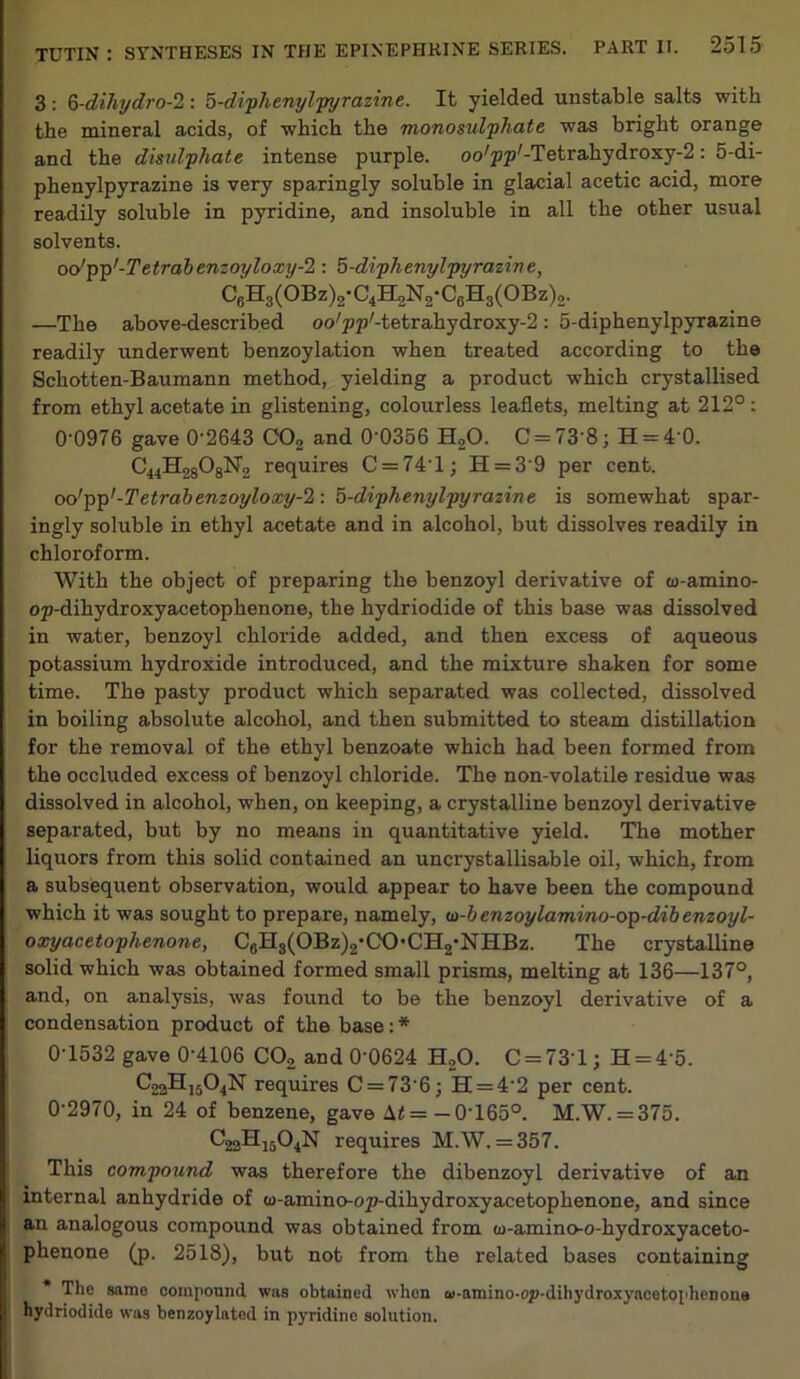 3: Q-dihydro-2 : 5-diphenylpyrazine. It yielded unstable salts with the mineral acids, of which the monosulphate was bright orange and the disulphate intense purple. oo/pp'-Tetrahydroxy-2: 5-di- phenylpyrazine is very sparingly soluble in glacial acetic acid, more readily soluble in pyridine, and insoluble in all the other usual solvents. oo'pp'-Tetrabenzoyloxy-2 : 5-diphenylpyrazine, C6H3(OBz)2-C4H2N2-C8H3(OBz)2. —The above-described oo/pp/-tetrahydroxy-2: 5-diphenylpyrazine readily underwent benzoylation when treated according to the Schotten-Baumann method, yielding a product which crystallised from ethyl acetate in glistening, colourless leaflets, melting at 212° : 0-0976 gave 0‘2643 C'02 and 0’0356 H»0. C = 73'8; H = 40. requires C = 74T; H = 39 per cent. oo'pp'-Tetrabenzoyloxy-2: 5-diphenylpyrazine is somewhat spar- ingly soluble in ethyl acetate and in alcohol, but dissolves readily in chloroform. With the object of preparing the benzoyl derivative of w-amino- op-dihydroxyacetophenone, the hydriodide of this base was dissolved in water, benzoyl chloride added, and then excess of aqueous potassium hydroxide introduced, and the mixture shaken for some time. The pasty product which separated was collected, dissolved in boiling absolute alcohol, and then submitted to steam distillation for the removal of the ethyl benzoate which had been formed from the occluded excess of benzoyl chloride. The non-volatile residue was dissolved in alcohol, when, on keeping, a crystalline benzoyl derivative separated, but by no means in quantitative yield. The mother liquors from this solid contained an uncrystallisable oil, which, from a subsequent observation, would appear to have been the compound which it was sought to prepare, namely, w-b enzoylamino-op-dib enzoyl- oxyacetophenone, C6H3(OBz)2,CO*CH2-NHBz. The crystalline solid which was obtained formed small prisms, melting at 136—137°, and, on analysis, was found to be the benzoyl derivative of a condensation product of the base: * 0-1532 gave 0-4106 C02 and 0'0624 H20. C = 731; H = 4‘5. C22H1504N requires C = 73 6; h = 4'2 per cent. 0-2970, in 24 of benzene, gave \t = -0T650. M.W. = 375. C22H1504N requires M.W. = 357. This compound was therefore the dibenzoyl derivative of an internal anhydride of w-amino-op-dihydroxyacetophenone, and since an analogous compound was obtained from ce-amino-o-hydroxyaceto- phenone (p. 2518), but not from the related bases containing * The same compound was obtained when w-amino-oy-dihydroxyacetophcnona hydriodide was benzoylatcd in pyridine solution.