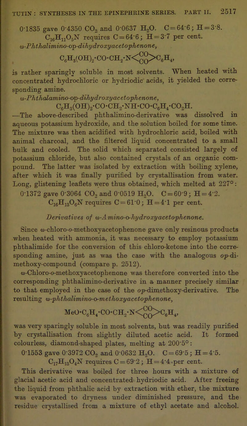 0'1835 gave 0’4350 C02 and 0’0637 H20. C = 64’6; H = 3'8. C16Hn05N requires C = 646; H = 3'7 per cent. <a-Phthalimino-op-dihy dr oxy acetophenone, C6H3(OH)2*CO-CH2*N<qq>C6H4, is rather sparingly soluble in most solvents. When heated with concentrated hydrochloric or hydriodic acids, it yielded the corre- sponding amine. u-Phthalamino-ov-dihy dr oxy acetophenone, C6H3(0H)2-C0-CH2-NH-C0-CgH4*C02H. —The above-described phthalimino-derivative was dissolved in aqueous potassium hydroxide, and the solution boiled for some time. The mixture was then acidified with hydrochloric acid, boiled with animal charcoal, and the filtered liquid concentrated to a small bulk and cooled. The solid which separated consisted largely of potassium chloride, but also contained crystals of an organic com- pound. The latter was isolated by extraction with boiling xylene, after which it was finally purified by crystallisation from water. Long, glistening leaflets were thus obtained, which melted at 227°: 0-1372 gave 0'3064 CO, and 0’0519 H20. C = 60’9; H = 4‘2. CjgHjgOgN requires C = 610; H = 4T per cent. Derivatives of la-Amino-o-hydroxyacetophenone. Since w-ehloro-o-methoxyacetophenone gave only resinous products when heated with ammonia, it was necessary to employ potassium phthalimide for the conversion of this chloro-ketone into the corre- sponding amine, just as was the case with the analogous op-di- methoxy-compound (compare p. 2512). (u-Chloro-o-methoxyacetophenone was therefore converted into the corresponding phthalimino-derivative in a manner precisely similar to that employed in the case of the op-dimethoxy-derivative. The resulting (a-phthalimino-o-methoxy acetophenone, MeO’C6H4*CO*CH2*N<QQ>C6H4, was very sparingly soluble in most solvents, but was readily purified by crystallisation from slightly diluted acetic acid. It formed colourless, diamond-shaped plates, melting at 200'5°: 0-1553 gave 0'3972 C02 and 0'0632 H20. C = 69'5; H = 45. C17H]304N requires C = 692; H = 44 per cent. This derivative was boiled for three hours with a mixture of glacial acetic acid and concentrated hydriodic acid. After freeing the liquid from phthalic acid by extraction with ether, the mixture was evaporated to dryness under diminished pressure, and the residue crystallised from a mixture of ethyl acetate and alcohol.