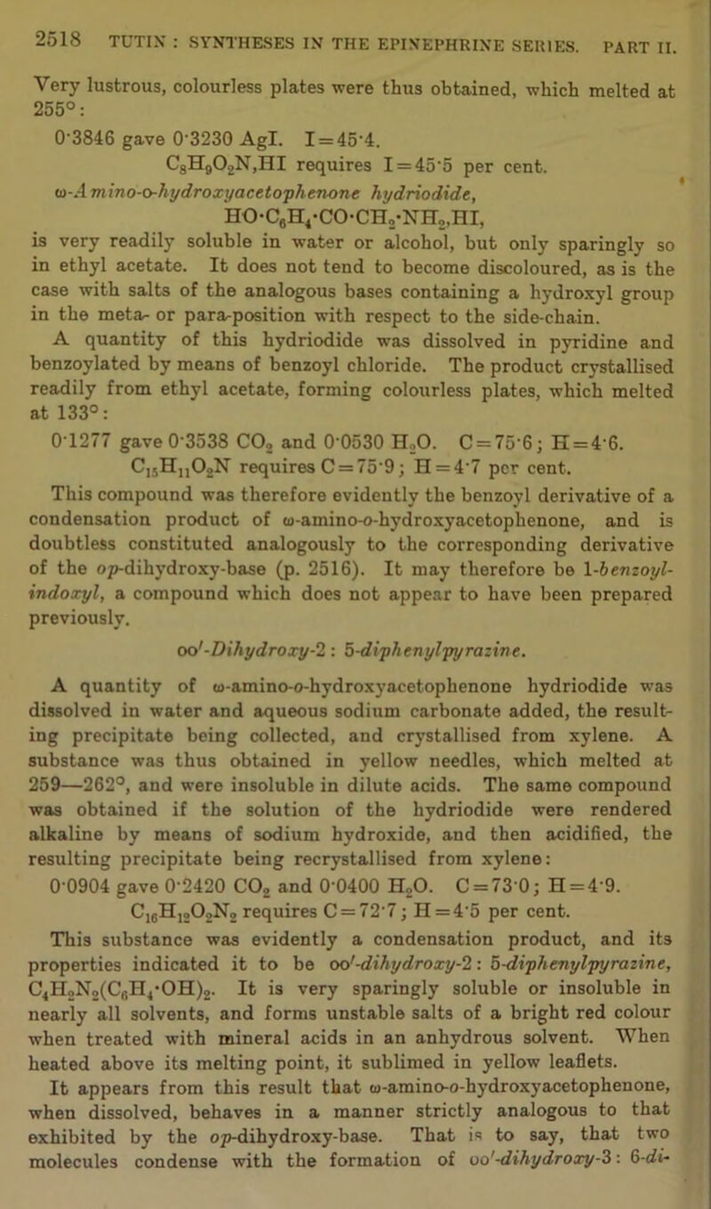 Very lustrous, colourless plates were thus obtained, which melted at 255°: 0-3846 gave 0-3230 Agl. I = 45'4. CsH90,N,HI requires I = 45‘5 per cent. oj-.4 mino-o-hydroxyacttophenone hydriodide, HO-C6H4-CO-CH2-NH,,HI, is very readily soluble in water or alcohol, but only sparingly so in ethyl acetate. It does not tend to become discoloured, as is the case with salts of the analogous bases containing a hydroxyl group in the meta- or para^position with respect to the side-chain. A quantity of this hydriodide was dissolved in pyridine and benzoylated by means of benzoyl chloride. The product crystallised readily from ethyl acetate, forming colourless plates, which melted at 133°: 0T277 gave 0-3538 CO, and 0 0530 H,0. C = 75‘6; H = 4 6. C15Hn02N requires C = 75‘9; H = 4-7 per cent. This compound was therefore evidently the benzoyl derivative of a condensation product of tu-amino-o-hydroxyacetophenone, and is doubtless constituted analogously to the corresponding derivative of the op-dihydroxy-base (p. 2516). It may therefore be l-benzoyl- indoxyl, a compound which does not appear to have been prepared previously. oo'-Dihydroxy-2: o-diphenylpyrazine. A quantity of w-amino-o-hydroxyacetophenone hydriodide was dissolved in water and aqueous sodium carbonate added, the result- ing precipitate being collected, and crystallised from xylene. A substance was thus obtained in yellow needles, which melted at 259—262°, and were insoluble in dilute acids. The same compound was obtained if the solution of the hydriodide were rendered alkaline by means of sodium hydroxide, and then acidified, the resulting precipitate being recrystallised from xylene: 0 0904 gave 0 2420 C02 and 0-0400 H,0. C = 73 0; H = 49. C1GH1202N2 requires C = 727; H=45 per cent. This substance was evidently a condensation product, and its properties indicated it to be oo1-dihydroxy-2: 5-diphenylpyrazine, C4H2N2(CfiH4,OH)2. It is very sparingly soluble or insoluble in nearly all solvents, and forms unstable salts of a bright red colour when treated with mineral acids in an anhydrous solvent. When heated above its melting point, it sublimed in yellow leaflets. It appears from this result that to-amino-o-hydroxyacetophenone, when dissolved, behaves in a manner strictly analogous to that exhibited by the op-dihydroxy-base. That is to say, that two molecules condense with the formation of oo'-dihydroxy-3: G-di-
