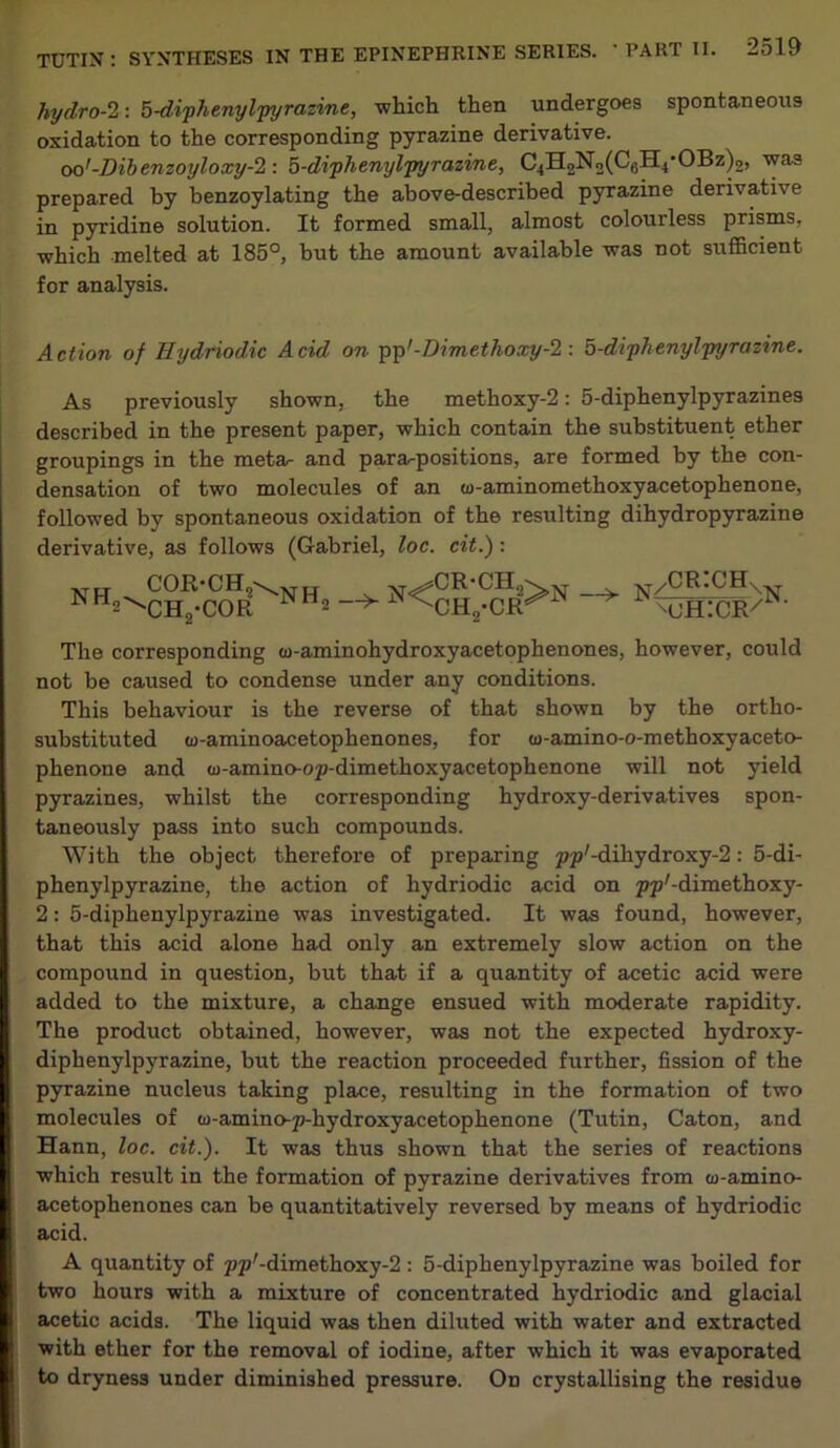 hydro-2: 5-diphenylpyrazine, -which then undergoes spontaneous oxidation to the corresponding pyrazine derivative. oo'-Dibenzoyloxy-2 : 5-diphenylpyrazine, C4H2No(C(jH4'OBz)2, was prepared by benzoylating the above-described pyrazine derivative in pyridine solution. It formed small, almost colourless prisms, which melted at 185°, but the amount available was not sufficient for analysis. Action of Hydriodic Acid on pp'-Dimethoxy-2: 5-diphenylpyrazine. As previously shown, the methoxy-2: 5-diphenylpyrazines described in the present paper, which contain the substituent ether groupings in the meta- and para-positions, are formed by the con- densation of two molecules of an w-aminomethoxyacetophenone, followed by spontaneous oxidation of the resulting dihydropyrazine derivative, as follows (Gabriel, loc. cit.): t r t COR-CH2\>t tr NH2\Ch,-COR NH2 ^cr-ch2 ^^-CHo-CR bl —> y/CR:CHs mjhicr/ The corresponding <o-aminohydroxyacetophenones, however, could not be caused to condense under any conditions. This behaviour is the reverse of that shown by the ortho- substituted (o-aminoacetophenones, for w-amino-o-methoxyaceto- phenone and (o-amino-op-dimethoxyacetophenone will not yield pyrazines, whilst the corresponding hydroxy-derivatives spon- taneously pass into such compounds. With the object therefore of preparing pp'-dihydroxy-2: 5-di- phenylpyrazine, the action of hydriodic acid on pp'-dimethoxy- 2: 5-diphenylpyrazine was investigated. It was found, however, that this acid alone had only an extremely slow action on the compound in question, but that if a quantity of acetic acid were added to the mixture, a change ensued with moderate rapidity. The product obtained, however, was not the expected hydroxy- diphenylpyrazine, but the reaction proceeded further, fission of the pyrazine nucleus taking place, resulting in the formation of two molecules of w-amino-p-hydroxyacetophenone (Tutin, Caton, and Hann, loc. cit.). It was thus shown that the series of reactions which result in the formation of pyrazine derivatives from co-amino- acetophenones can be quantitatively reversed by means of hydriodic acid. A quantity of pp'-dimethoxy-2 : 5-diphenylpyrazine was boiled for two hours with a mixture of concentrated hydriodic and glacial acetic acids. The liquid was then diluted with water and extracted with ether for the removal of iodine, after which it was evaporated to dryness under diminished pressure. On crystallising the residue