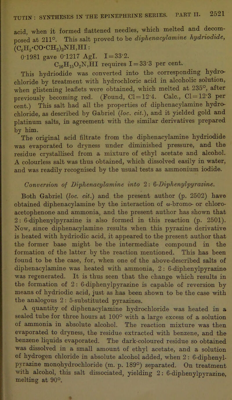 acid, when it formed flattened needles, which melted and decom- posed at 211°. This salt proved to be diphenacylamine hydriodide, (C6H5-CO-CH2)aNH,HI: 0T981 gave 0T217 Agl. I = 33'2. C16H1502N,HI requires I = 33'3 per cent. This hydriodide was converted into the corresponding hydro- chloride by treatment with hydrochloric acid in alcoholic solution, when glistening leaflets were obtained, which melted at 235°, after previously becoming red. (Found, Cl = 12'4. Calc., Cl=12 3 per cent.) This salt had all the properties of diphenacylamine hydro- chloride, as described by Gabriel (loc. cit.), and it yielded gold and platinum salts, in agreement with the similar derivatives prepared by him. The original acid filtrate from the diphenacylamine hydriodide was evaporated to dryness under diminished pressure, and the residue crystallised from a mixture of ethyl acetate and alcohol. A colourless salt was thus obtained, which dissolved easily in water, and was readily recognised by the usual tests as ammonium iodide. Conversion of Diphenacylamine into 2: Q-Diphenylpyrazine. Both Gabriel (loc. cit.) and the present author (p. 2502) have obtained diphenacylamine by the interaction of w-bromo- or chloro- acetophenone and ammonia, and the present author has shown that 2: 6-diphenylpyrazine is also formed in this reaction (p. 2501). Now, since diphenacylamine results when this pyrazine derivative is heated with hydriodic acid, it appeared to the present author that the former base might be the intermediate compound in the formation of the latter by the reaction mentioned. This has been found to be the case, for, when one of the above-described salts of diphenacylamine was heated with ammonia, 2: 6-diphenylpyrazine was regenerated. It is thus seen that the change which results in the formation of 2: 6-diphenylpyrazine is capable of reversion by means of hydriodic acid, just as has been shown to be the case with the analogous 2: 5-substituted pyrazines. A quantity of diphenacylamine hydrochloride was heated in a sealed tube for three hours at 100° with a large excess of a solution of ammonia in absolute alcohol. The reaction mixture was then evaporated to dryness, the residue extracted with benzene, and the benzene liquids evaporated. The clark-coloured residue so obtained was dissolved in a small amount of ethyl acetate, and a solution of hydrogen chloride in absolute alcohol added, when 2: 6-diphenyl- pyrazine monohydrochloride (m. p. 189°) separated. On treatment with alcohol, this salt dissociated, yielding 2: 6-diphenylpyrazine, melting at 90°.