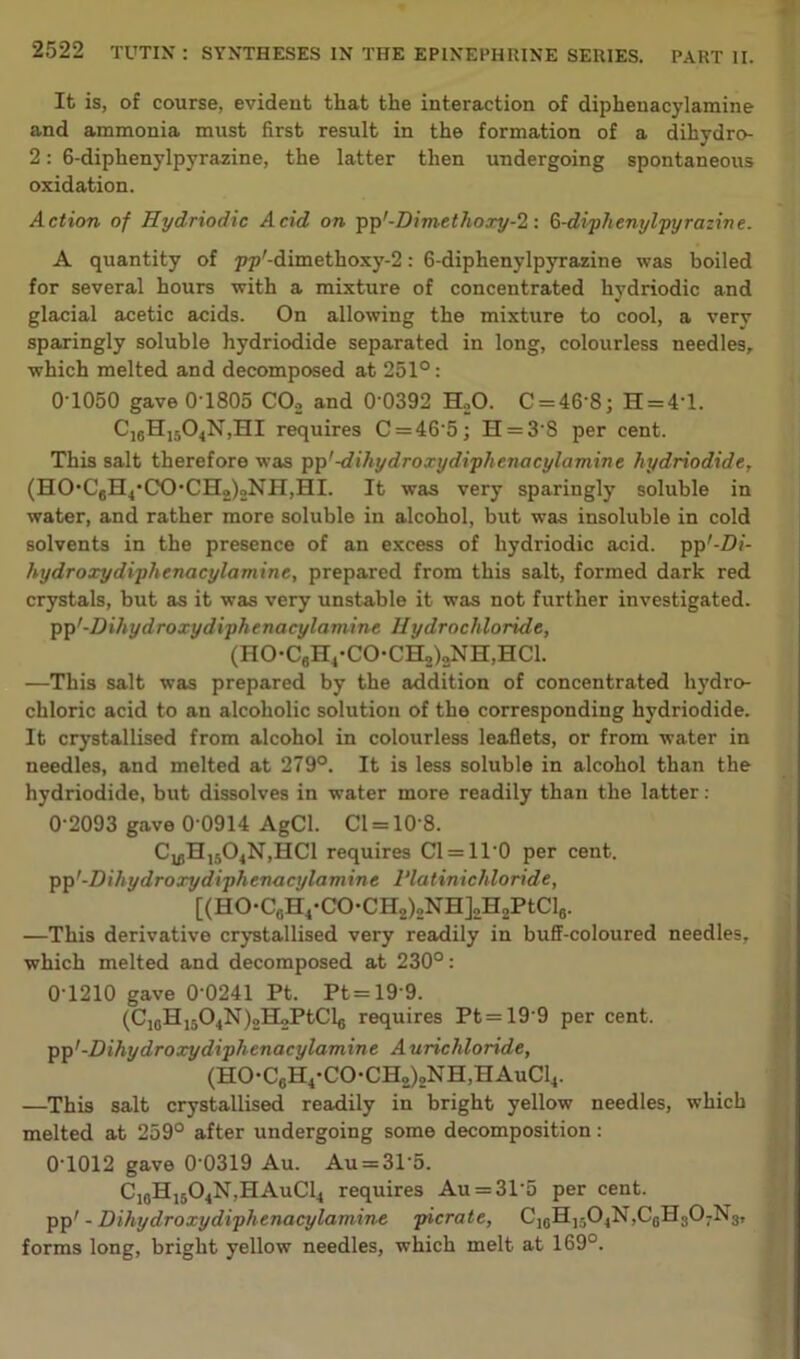 It is, of course, evident tliat the interaction of dipheuacylamine and ammonia must first result in the formation of a dihydro- 2: 6-diphenylpyrazine, the latter then undergoing spontaneous oxidation. Action of Hydriodic Acid on pp'-Dimtthoxy-1: G-diphenylpyrazine. A quantity of ppr-dimethoxy-2: 6-diphenylpyrazine was boiled for several hours with a mixture of concentrated hydriodic and glacial acetic acids. On allowing the mixture to cool, a very sparingly soluble hydriodide separated in long, colourless needles, which melted and decomposed at 251°: 0-1050 gave 0'1805 C02 and 0’0392 H.,0. C = 46'8; H = 4-l. C16H1504N,HI requires C = 46’5; H = 3S per cent. This salt therefore was pp'-dihydroxydiphenacylamine hydriodide, (HO*C6H4'CX>CHo)2NH,HI. It was very sparingly soluble in water, and rather more soluble in alcohol, but was insoluble in cold solvents in the presence of an excess of hydriodic acid. pp'-Z)/- hydroxydiphenacylamine, prepared from this salt, formed dark red crystals, but as it was very unstable it was not further investigated, pp'-Dihydroxydiphenacylamine Hydrochloride, (HO-C6H4-CO*CH2)„NH,HCl. —This salt was prepared by the addition of concentrated hydro- chloric acid to an alcoholic solution of the corresponding hydriodide. It crystallised from alcohol in colourless leaflets, or from water in needles, and melted at 279°. It is less soluble in alcohol than the hydriodide, but dissolves in water more readily than the latter: 0-2093 gave 0‘0914 AgCl. Cl = 10'8. CU!H,504N,HC1 requires C1 = 1T0 per cent, pp '-Dihydroxydiphenacylamine I’latinichloride, [(HO-C6H4-CO-CH2)2NH]„H2PtCl8. —This derivative crystallised very readily in buff-coloured needles, which melted and decomposed at 230°: 0T210 gave 0 0241 Pt. Pt=19 9. (C10H15O4N)2H2PtCl6 requires Pt = 19 9 per cent. pp'-Dihydroxydiphenacylamine Aurichloride, (HO-CgH4-CO-CH„)2NH,HAuC14. —This salt crystallised readily in bright yellow needles, which melted at 259° after undergoing some decomposition: 01012 gave 0‘0319 Au. Au = 31‘5. C1cH1504N,HAuC14 requires Au = 315 per cent, pp' - Dihydroxydiphenacylamine picrate, forms long, bright yellow needles, which melt at 169°.