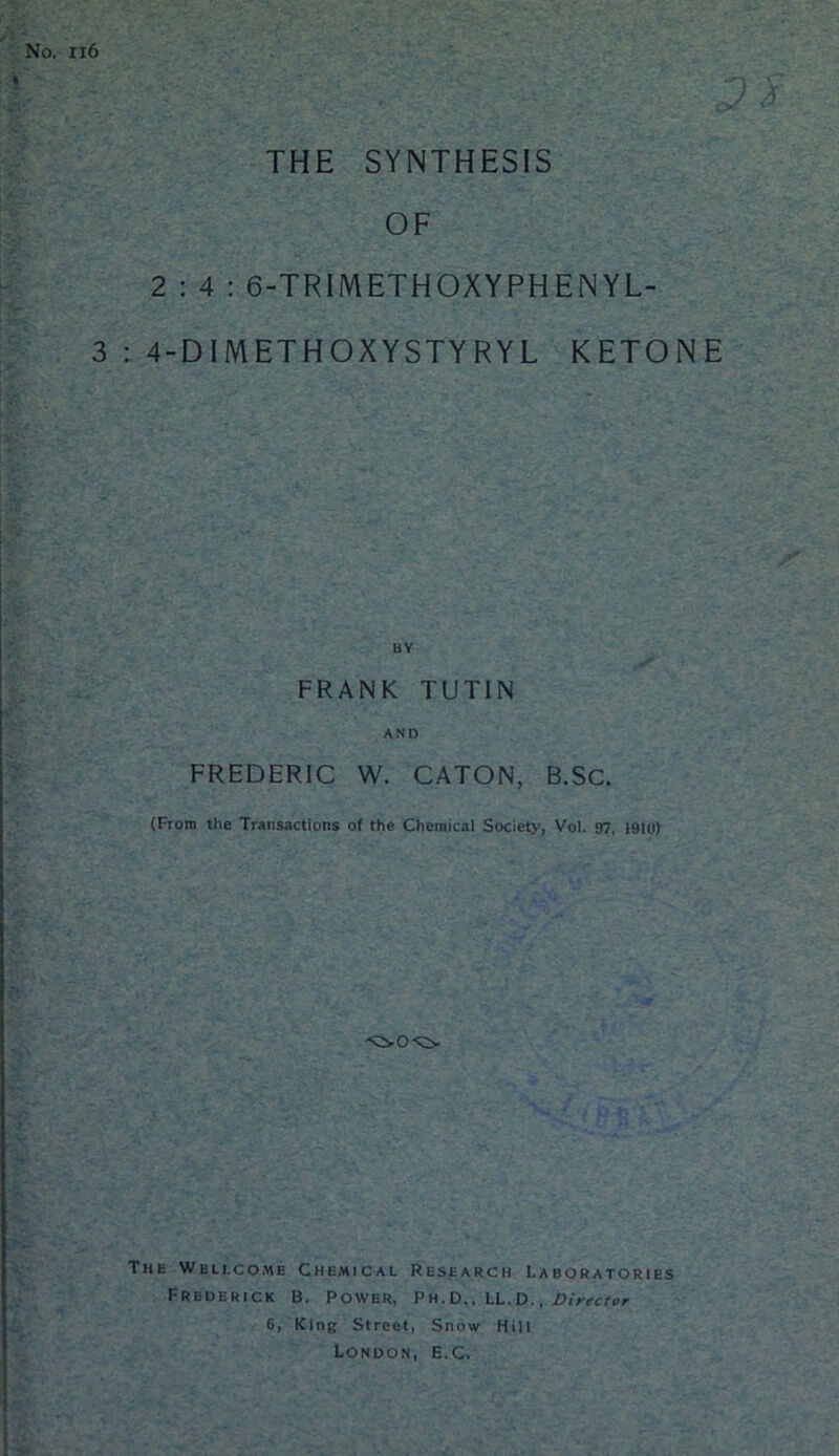 No. xi6 THE SYNTHESIS OF 2:4: 6-TRlMETHOXYPHENYL- 3 : 4-DlMETHOXYSTYRYL KETONE FRANK TUTIN AND FREDERIC W. CATON, B.SC. (From the Transactions of the Chemical Society, Vol. 07, I910) The Wellcome Chemical Research Laboratories Frederick B. Power, Ph.D.. LL.D. . Director 6, King Street, Snow Hill London, E.C.