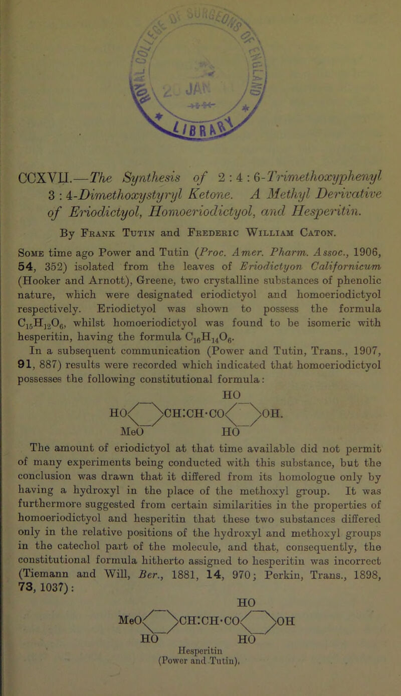 OCXVII.—The Synthesis of 2:4: 6-'Trimethoxyphenyl 3 : 4,-Dimethoxystyryl Ketone. A Methyl Derivative of EHodictyol, Homoeriodictyol, and Hesperitin. By Frank Tutin and Frederic William Caton. Some time ago Power and Tutin (Proc. Amer. Pharm. Assoc., 1906, 54, 352) isolated from the leaves of Eriodictyon Californicum (Hooker and Arnott), Greene, two crystalline substances of phenolic nature, which were designated eriodictyol and homoeriodictyol respectively. Eriodictyol was shown to possess the formula CjsHjoOg, whilst homoeriodictyol was found to be isomeric with hesperitin, having the formula In a subsequent communication (Power and Tutin, Trans., 1907, 91, 887) results were recorded which indicated that homoeriodictyol possesses the following constitutional formula: _ Ho<^ ^ch:ch-co<^ ^ Me(F^ HO OH. The amount of eriodictyol at that time available did not permit of many experiments being conducted with this substance, but the conclusion was drawn that it differed from its homologue only by having a hydroxyl in the place of the methoxyl gi’oup. It was furthermore suggested from certain similarities in the properties of homoeriodictyol and hesperitin that these two substances differed only in the relative positions of the hydroxyl and methoxyl groups in the catechol part of the molecule, and that, consequently, the constitutional formula hitherto assigned to hesperitin was incorrect (Tiemann and Will, Ber., 1881, 14, 970; Perkin, Trans., 1898, 73, 1037): Meo/ HO B.O_ CH:CH'C0<^ HO” > OH Hesperitin (Power and Tutin).