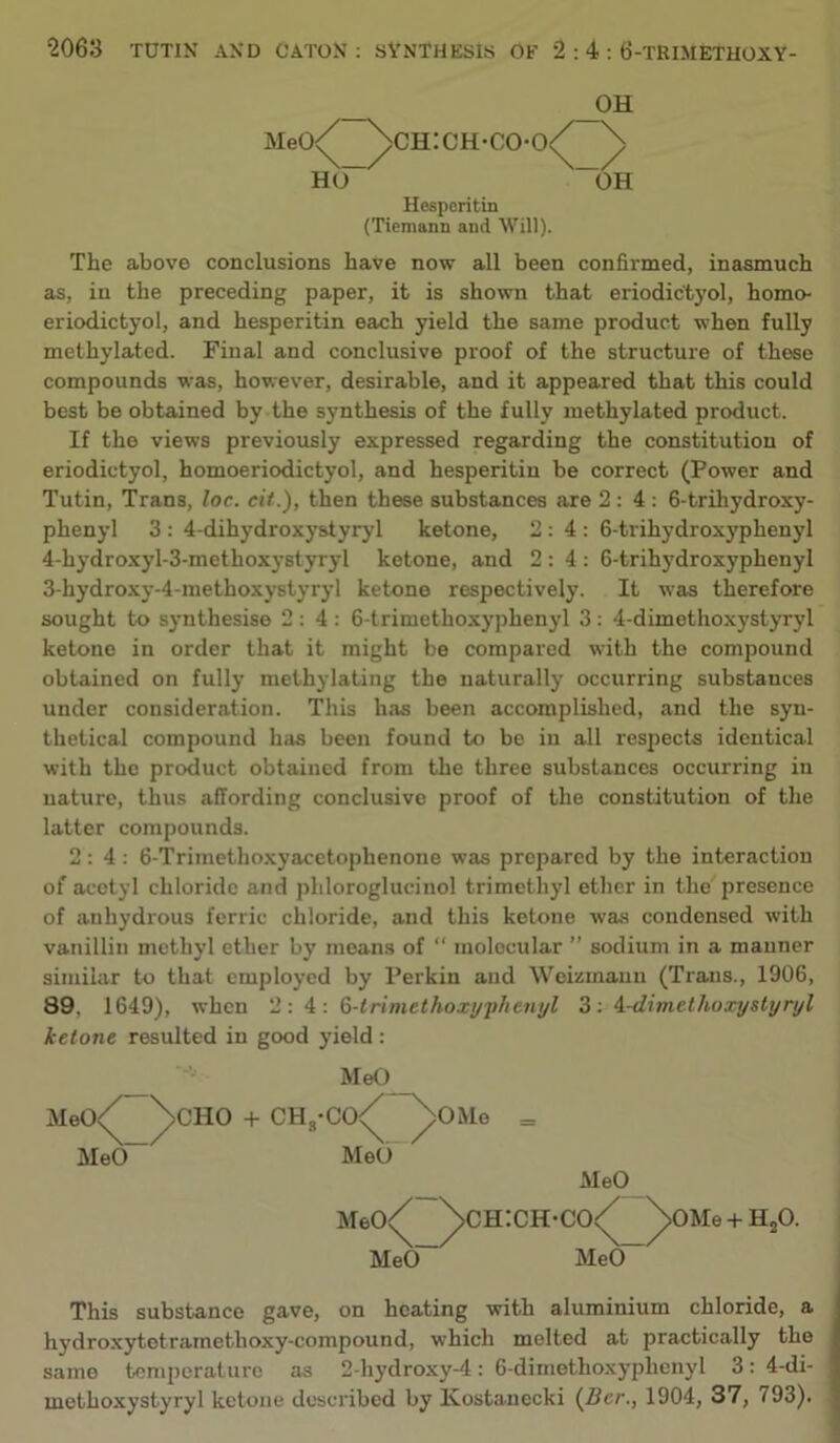 OH Meo<^ ^ch:ch-co-o HO Hesperitin (Tiemann and Will). _/ OH The above conclusions have now all been confirmed, inasmuch as, in the preceding paper, it is shown that eriodictyol, homo- eriodictyol, and hesperitin each yield the same product when fully methylated. Final and conclusive proof of the structure of these compounds was, however, desirable, and it appeared that this could best be obtained by the synthesis of the fully methylated product. If the views previously expressed regarding the constitution of eriodictyol, homoeriodictyol, and hesperitin be correct (Power and Tutin, Trans, loc. cit.), then these substances are 2:4: 6-triliydroxy- phenyl 3: 4-dihydroxystyryl ketone, 2:4; 6-trihydrox3'phenyl 4-hydroxyl-3-methoxystyryl ketone, and 2:4: 6-trihydroxyphenyI 3-hydroxy-4-methoxystj’ryl ketone respectively. It was therefore sought to synthesise 2:4: 6-trimethoxyphenyl 3: 4-dimethoxystyryl ketone in order that it might be compared with the compound obtained on full}’ methylating the naturally occurring substances under consideration. This has been accomplished, and the syn- thetical compound has been found to be in all respects identical with the product obtained from the three substances occurring in nature, thus affording conclusive proof of the constitution of the latter compounds. 2:4: 6-Trimethoxyacetophenone was prepared by the interaction of acetyl chloride and phloroglucinol trimethyl ether in the presence of anhydrous ferric chloride, and this ketone was condensed with vanillin methyl ether by means of “ molecular ” sodium in a manner similar to that employed by Perkin and Weizmanu (Trans., 1906, 89, 1649), when 2:4: Q-lrimethoxyphenyl 3; ^-dimethoxystijnjl ketone resulted in good yield : MeO MeO. MeO CHO -f- CH,’CO/ ^OMo MeO _ MeO MeO<^ ^ch:ch-co MeO~ MeO 0Me-tH,0. This substance gave, on heating with aluminium chloride, a hydroxytetramethoxy-compound, which melted at practically the same temperature as 2-hydroxy-4: 6-dimetho.xyphenyl 3: 4-di- methoxystyryl ketone described by Ivostanccki (Bcr., 1904, 37, 793).