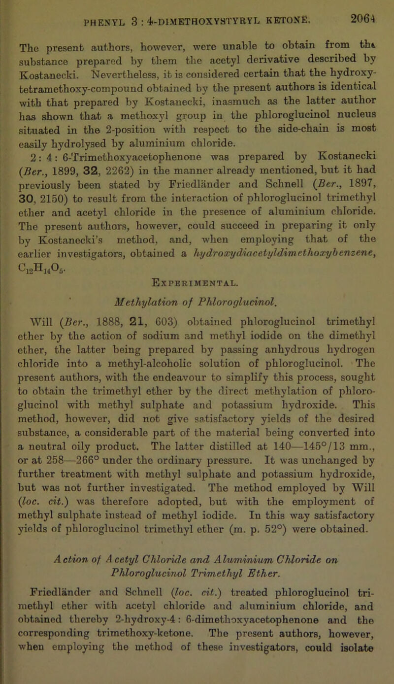 The present authors, however, were unable to obtain from thi substance prepared by them the acetyl derivative described by Kostanecki. Nevertheless, it is considered certain that the hydroxy- tetramethoxy-compound obtained by the present authors is identical with that prepared by Kostanecki, inasmuch as the latter author has shown that a methoxyl group in the phloroglucinol nucleus situated in the 2-position with respect to the side-chain is most easily hydrolysed by aluminium chloride. 2:4: 6-Trimethoxyacetophenone was prepared by Kostanecki (Btr., 1899, 32, 2262) in the manner alrejidy mentioned, but it had previously been stated by Friedlander and Schnell {Ber., 1897, 30, 2150) to result from the interaction of phloroglucinol trimethyl ether and acetyl chloride in the presence of aluminium chloride. The present authors, however, could succeed in preparing it only by Kostanecki’s method, and, when employing that of the earlier investigators, obtained a hydroxydiacetyldimethoxyhenzene, I Experimental. I Methylation of Phloroglucinol. Will {Ber., 1888, 21, 603) obtained phloroglucinol trimethyl ether by the action of sodium and methyl iodide on the dimethyl ether, the latter being prepared by passing anhydrous hydrogen chloride into a methyl-alcoholic solution of phloroglucinol. • The present authors, with the endeavour to simplify this process, sought to obtain the trimethyl ether by the direct methylation of phloro- glucinol with methyl sulphate and potassium hydroxide. This method, however, did not give satisfactory yields of the desired substance, a considerable part of the material being converted into a neutral oily product. The latter distilled at 140—145°/13 mm., or at 258—266° under the ordinary pressure. It was unchanged by further treatment with methyl sulphate and potassium hydroxide, but was not further investigated. The method employed by Will (J,oc. cit.) was therefore adopted, but with the employment of methyl sulphate instead of methyl iodide. In this way satisfactory yields of phloroglucinol trimethyl ether (m. p. 52°) were obtained. Action of A cetyl Chloride and Alummium Chloride on Phloroglucinol Trimethyl Ether. Friedlander and Schnell (J,oc. cit.) treated phloroglucinol tri- raethyl ether with acetyl chloride and aluminium chloride, and obtained thereby 2-hydroxy-4: 6-dimethoxyacetophenone and the corresponding trimethoxy-ketone. The present authors, however, when employing the method of these investigators, could isolate