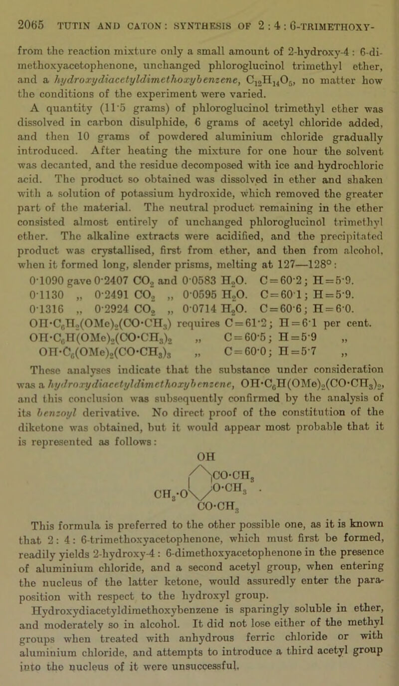 from the reaction mixture only a small amount of 2-hydroxy-4 : 6-di- methoxyacetophenone, unchanged phloroglucinol trimethyl ether, and a hydroxydiacetyldimethoxybemene, C12HJ4O5, no matter how the conditions of the experiment were varied. A quantity (11'5 grams) of phloroglucinol trimethyl ether was dissolved in carbon disulphide, 6 grams of acetyl chloride added, and then 10 grams of powdered aluminium chloride gradually introduced. After heating the mixture for one hour the solvent was decanted, and the residue decomposed with ice and hydrochloric acid. The product so obtained was dissolved in ether and shaken with a solution of potassium hydroxide, which removed the gre<ater part of the material. The neutral product remaining in the ether consisted almost entirely of unchanged phloroglucinol trimethyl ether. The alkaline extracts were acidified, and the precijutated product was crystallised, first from ether, and then from alcohol, when it formed long, slender prisms, melting at 127—128°: 0-1090 gave 0-2407 COo and 0 0583 H„0. C = 60-2; H = 5-9. 0-1130 „ 0-2491 COj „ 0-0595 hIo. C=601 ; H = 5-9. 0-1316 „ 0-2924 COj „ 0-0714 H,0. 0 = 60 6; H = 6 0. On*CoH2(OMe)o(CO'CH3) requires 0 = 61-2; H = 6-l per cent. On-OoH(OMe)2(00-OH3)2 „ 0 = 60-5; H = 5-9 On-Cc(OMe)2(00'OHs)s‘ „ 0 = 60-0; H = 5 7 These analyses indicate that the substance under consideration was a hydrorydiacetyhlimethoxyhenzene, OH*OgH(OMe)2(00‘OH3)2, and this conclusion was subsequently confirmed by the analysis of its hrnzoyl derivative. No direct proof of the constitution of the diketone was obtained, but it would appear most probable that it is represented as follows: OH I^C0-CH3 I O'OH 0Hs'0\/^ 00-CH, This formula is preferred to the other possible one, as it is known that 2:4: 6-trimethoxyacetophenone, which must first be formed, readily yields 2-hydroxy-4: 6-dimethoxyacetophenone in the presence of aluminium chloride, and a second acetyl group, when entering the nucleus of the latter ketone, would assuredly enter the para- position with respect to the hydroxyl group. ^ Hydroxydiacetyldiraethoxybenzene is sparingly soluble in ether, and moderately so in alcohol. It did not lose either of the methyl j groups when treated with anhydrous ferric chloride or with aluminium chloride, and attempts to introduce a third acetyl group into the nucleus of it were unsuccessful.