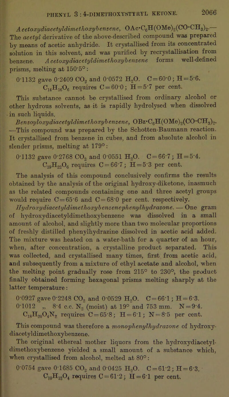 Acetoxydiacetyldimethoxyhenzene, OAc‘C(jH(OMe)2(CO*CH3)2. The acetyl derivative of the above-described compound was prepared by means of acetic anhydride. It crystallised from its concentrated solution in this solvent, and was purified by recrystallisation from benzene. AcetoxydiacetyldAmethoonjbenzene forms well-defined prisms, melting at 150‘5°: 01132 gave 0 2409 CO2 and 0-0572 H2O. C = 60-0; H = 5-6. requires C = 60-0; H = 5’7 per cent. This substance cannot be crystallised from ordinary alcohol or other hydrous solvents, as it is rapidly hydrolysed when dissolved in such liquids. Bemoyloxydiacetyldimedhoxyi enzene, OBz*C5H(OMe)2(CO*CH3)2. —This compound was prepared by the Schotten-Baumann reaction. It crystallised from benzene in cubes, and from absolute alcohol in slender prisms, melting at 179° : 0-1132 gave 0-2768 CO2 and 0 0551 H2O. 0 = 66 7; H = 5-4. CJ9H22O6 requires 0 = 66 7; H = 5-3 per cent. The analysis of this compound conclusively confirms the results I obtained by the analysis of the original hydroxy-diketone, inasmuch as the related compounds containing one and three acetyl groups would require 0 = 65-6 and 0 = 68 0 per cent, respectively. llydroxydiacetyldimethoxyhenzene-phenylhydrazone. — One gram of hydroxydiacetyldimethoxybenzene was dissolved in a small amount of alcohol, and slightly more than two molecular proportions of freshly distilled phenylhydrazine dissolved in acetic acid added. The mixture was heated on a water-bath for a quarter of an hour, when, after concentration, a crystalline product separated. This was collected, and crystallised many times, first from acetic acid, and subsequently from a mixture of ethyl acetate and alcohol, when the melting point gradually rose from 215° to 230°, the product finally obtained forming hexagonal prisms melting sharply at the latter temperature; 0-0927 gave 0-2248 CO2 and 0-0529 H2O. C = 66-l; H = 6-3. 0-1012 „ 8-4 c.c. N2 (moist) at 19° and 753 mm. N = 9-4. C]8H2(,04N2 requires 0 = 65 8; H = 6-l; N = 8 5 per cent. This compound was therefore a mono'yhenylhydrazone of hydroxy- diacetyldimethoxybenzene. The original ethereal mother liquors from the hydroxydiacetyl- dimethoxybenzene yielded a small amount of a substance which, when crystallised from alcohol, melted at 80°: 0-0754 gave 0 1685 COo and 0-0425 H2O. 0 = 61-2; H = 6-3. C,|jHj204 requires 0 = 61-2; H = 6-l per cent.