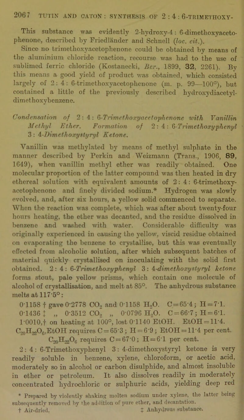 This substance was evidently 2-hydroxy-4; 6-dimetlioxyaceto- phenone, described by Friedlander and Schnell {loc. cit.). Since no trimethoxyacetopheuone could be obtained by means of the aluminium chloride reaction, recourse was had to the use of sublimed ferric chloride (Kostanecki, Jier., 1899, 32, 2261). By this means a good yield of product was obtained, which consisted largely of 2:4: 6-trimethoxyacetophcnone (m. p. 99—100°), but contained a little of the previously described hydroxydiacetyl- dimethoxybenzene. Condenmtinn of 2:4: Qt-Trimcthoxyacetn'i)henonc with Vanillin Methyl Ether. Formation of 2: A: G-Trimethoxyphenyl 3: A-Dimethoxysiyryl Ketone. Vanillin was methylated by means of methyl sulphate in the manner described by Perkin and Weizm.ann (Trans., 1906, 89, 1649), when vanillin methyl ether was readily obtained. One molecular proportion of the latter compound was then heated in dry ethereal solution with equivalent amounts of 2:4: 6-trimethoxy- acetopheiiono and finely divided sodium.* Hydrogen was slowly evolved, and, after six hours, a yellow solid commenced to separate. When the reaction was complete, which was after about twenty-four hours heating, the ether was decanted, and the residue dissolved in benzene and washed with water. Considerable difficulty was originally experienced in causing the yellow’, viscid residue obtained on evaporating the benzene to crystallise, but this was eventually effected from alcoholic solution, after which subsequent batches of material quickly crystallised on inoculating with the solid first obtained. 2:4: G-Trimethoxyphenyl 3: A-dimethoxystyryl ketone forms stout, pale yellow prisms, which contain one molecule of alcohol of crystallisation, and melt at 85°. The anhydrous substance molts at 117’5°: 0T158 t gaveO-2778 CO, and 0T158 n,0. C = 65-4; n = 7’l. 0T436 J „ 0-3512 CO2 „ 0 0796 H^O. C = 66‘7; H = 6'l. 10010,t on heating at 100°, lostO lHO EtOH. EtOH = ll'4. C„oH220o,EtOIT requires C = 65-3; H = 6 9; EtOH = ll-4 per cent. CoqHmOq requires C = 67 0; n = 6'l per cent. 2:4: 6-Trimethoxyphenyl 3: 4-dimethoxystyryl ketone is very readily soluble in benzene, xylene, chloroform, or acetic acid, moderately so in alcohol or carbon disulphide, and almost insoluble in ether or petroleum. It also dissolves readily in moderately concentrated hydrochloric or sulphuric acids, yielding deep red * Prejiared by violently shttkin molten .sodium under xylene, the latter being subsequently removed by i)io addition of pure ether, and decantation. t Air-dried. X Anhydrous substance.