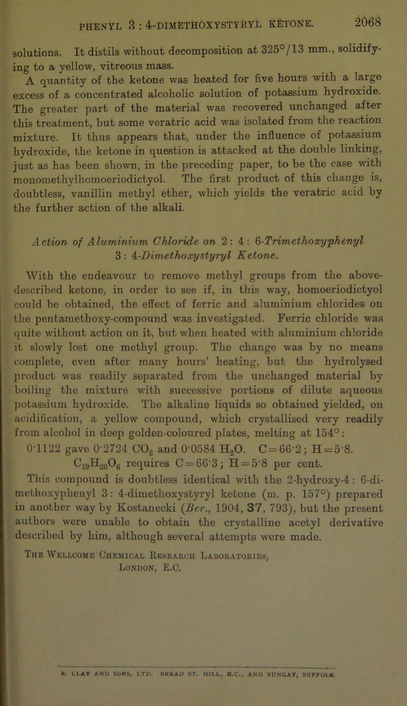 solutions. It distils without decomposition at 325°/13 mm., solidify- ing to a yellow, vitreous mass. A quantity of the ketone was heated for five hours with a large excess of a concentrated alcoholic solution of potassium hydroxide. The greater part of the material was recovered unchanged after this treatment, but some veratric acid was isolated from the reaction mixture. It thus appears that, under the influence of potassium hydroxide, the ketone in question is attacked at the double linking, just as has been shown, in the preceding paper, to be the case with monomethylhomoeriodictyol. The first product of this change is, doubtless, vanillin methyl ether, which yields the veratric acid by the further action of the alkali. Action of Aluminium Chloride 2: 4; &-Trimethoxyphenyl 3: 4:-Dimethoocystyryl Ketone. With the endeavour to remove methyl groups from the above- described ketone, in order to see if, in this way, homoeriodictyol could be obtained, the effect of ferric and aluminium chlorides on the pentamethoxy-compound was investigated. Ferric chloride was quite without action on it, but when heated with aluminium chloride it slowly lost one methyl group. The change was by no means complete, even after many hours’ heating, but the hydrolysed product was readily separated from the unchanged material by boiling the mixture with successive portions of dilute aqueous potassium hydroxide. The alkaline liquids so obtained yielded, on acidification, a yellow compound, which crystallised very readily from alcohol in deep golden-coloured plates, melting at 154°: 0T122 gave 0 2724 COg and 0 0584 HgO. C = 66’2; H = 5‘8. CioHgoOg requires C = 66‘3; H = 5'8 per cent. This compound is doubtless identical with the 2-hydroxy-4: 6-di- methoxyphenyl 3: 4-dimethoxystyryl ketone (m. p. 157°) prepai'ed in another way by Kostanecki {Ber., 1904, 37, 793), but the present authors were unable to obtain the crystalline acetyl derivative described by him, although several attempts were made. The Wellcome Chemical Reseahcu Lauoeatokies, London, E.C. K. tl.AY AND SOHS, I.TD. OKKAU ST. HILL, B.C., AND BUNGAY, SUPfOLK