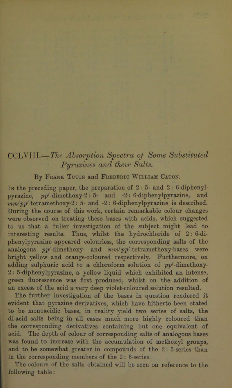 CCLVIIL—The Absorption Spectra of Some Substituted Pyrazines and their Scdts. By Frank Tutin and Frederic William Caton. In the preceding paper, the preparation of 2: 5- and 2: 6-diphenyl- pyrazine, pp'-dimethoxy-2: 5- and -2: 6-diphenylpyrazine, and ram'pp'-tetramethoxy^: 5- and -2 : 6-diphenylpyrazine is described. During the course of this work, certain remarkable colour changes were observed on treating these bases with acids, which suggested to us that a fuller investigation of the subject might lead to interesting results. Thus, whilst the hydrochloride of 2: 6-di- phenylpyrazine appeared colourless, the corresponding salts of the analogous pp'-dimethoxy- and mm'pp'-tetrametlioxy-bases were bright yellow and orange-coloured respectively. Furthermore, on adding sulphuric acid to a chloroform solution of pp'-dimethoxy- 2: 5-diphenylpyrazine, a yellow liquid which exhibited an intense, green fluorescence was first produced, whilst on the addition of an excess of the acid a very deep violet-coloured solution resulted. The further investigation of the bases in question rendered it evident that pyrazine derivatives, which have hitherto been stated to be monoacidic bases, in reality yield two series of salts, the di-acid salts being in all cases much more highly coloured than the corresponding derivatives containing but one equivalent of acid. The depth of colour of corresponding salts of analogous bases was found to increase with the accumulation of methoxyl groups, and to be somewhat greater in compounds of the 2: 5-series than in the corresponding members of the 2: 6-series. The colours of the salts obtained will be seen on reference to the following table: