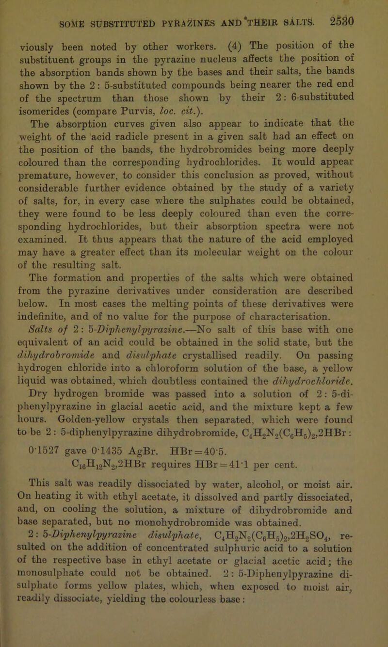 viously been noted by other workers. (4) The position of the substituent groups in the pyrazine nucleus affects the position of the absorption bands shown by the bases and their salts, the bands shown by the 2: 5-substituted compounds being nearer the red end of the spectrum than those shown by their 2: 6-substituted isomerides (compare Purvis, loc. cit.). The absorption curves given also appear to indicate that the weight of the acid radicle present in a given salt had an effect on the position of the bands, the hydrobromides being more deeply coloured than the corresponding hydrochlorides. It would appear premature, however, to consider this conclusion as proved, without considerable further evidence obtained by the study of a variety of salts, for, in every case where the sulphates could be obtained, they were found to be less deeply coloured than even the corre- sponding hydrochlorides, but their absorption spectra were not examined. It thus appears that the nature of the acid employed may have a greater effect than its molecular weight on the colour of the resulting salt. The formation and properties of the salts which were obtained from the pyrazine derivatives under consideration are described below. In most cases the melting points of these derivatives were indefinite, and of no value for the purpose of characterisation. Salts of 2: 5-Diphenyljpyrazine.—No salt of this base with one equivalent of an acid could be obtained in the solid state, but the dihydrobromide and di-sulphate crystallised readily. On passing hydrogen chloride into a chloroform solution of the base, a yellow liquid was obtained, which doubtless contained the dihydrochloride. Dry hydrogen bromide was passed into a solution of 2: 5-di- phenylpyrazine in glacial acetic acid, and the mixture kept a few hours. Golden-yellow crystals then separated, which were found to be 2 : 5-diphenylpyrazine dihydrobromide, C4H2N2(C0H5)2,2HBr: 0-1527 gave 0'1435 AgBr. HBr = 40‘5. C16H12N2,2HBr requires HBr = 41T per cent. This salt was readily dissociated by water, alcohol, or moist air. On heating it with ethyl acetate, it dissolved and partly dissociated, and, on cooling the solution, a mixture of dihydrobromide and base separated, but no monohydrobromide was obtained. 2: 5-Diphenylpyrazinc disulphate, C.1H2N2(C6H5)2,2H2S04, re- sulted on the addition of concentrated sulphuric acid to a solution of the respective base in ethyl acetate or glacial acetic acid; the monosulphate could not be obtained. 2: 5-I)iphenylpyrazine di- sulphalo forms yellow plates, which, when exposed to moist air, readily dissociate, yielding the colourless base: