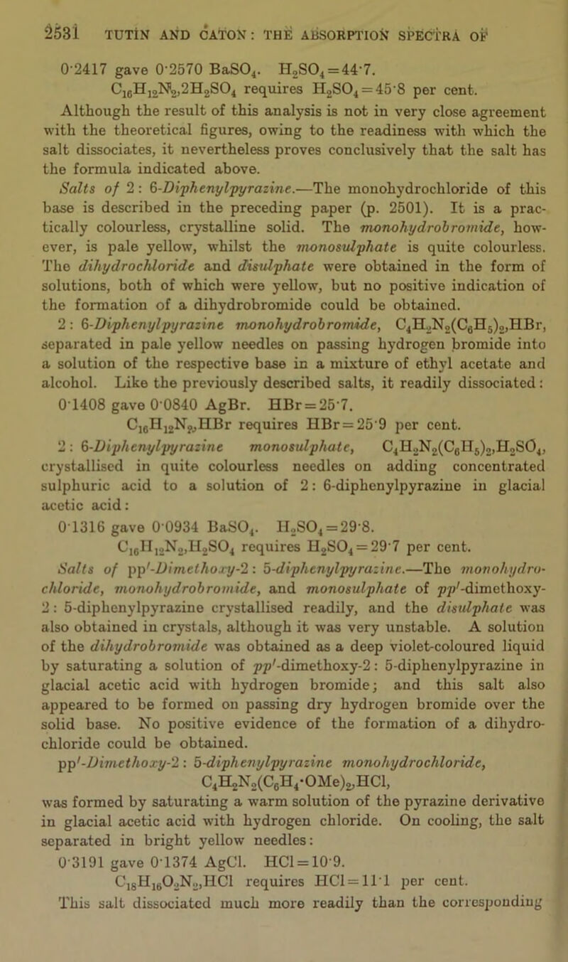 0-2417 gave 0'2570 BaS04. H2S04 = 44'7. C16H12N2,2H2S04 requires H2S04 = 45'8 per cent. Although the result of this analysis is not in very close agreement with the theoretical figures, owing to the readiness with which the salt dissociates, it nevertheless proves conclusively that the salt has the formula indicated above. Salts of 2: ^-Diphenylpyrazine.—The monohydrochloride of this base is described in the preceding paper (p. 2501). It is a prac- tically colourless, crystalline solid. The monohydrobromide, how- ever, is pale yellow, whilst the monosulphate is quite colourless. The dihydrochloride and disulphate were obtained in the form of solutions, both of which were yellow, but no positive indication of the formation of a dihydrobromide could be obtained. 2 : 6-Diphenylpyrazine monohydrobromide, C4H2N2(C6H5)2,HBr, separated in pale yellow needles on passing hydrogen bromide into a solution of the respective base in a mixture of ethyl acetate and alcohol. Like the previously described salts, it readily dissociated: 0T408 gave 0'0840 AgBr. HBr = 257. C16H12N?,HBr requires HBr = 25'9 per cent. 2: 6-Diphenylpyrazine monosulphate, C4H2N2(C6H5)2,H2S04, crystallised in quite colourless needles on adding concentrated sulphuric acid to a solution of 2: 6-diphenylpyrazine in glacial acetic acid: 0T316 gave 0 0934 BaS04. H2S04 = 29'8. C16H12N2,H2S04 requires H2S04 = 29'7 per cent. Salts of pp'-Uimethojy^: 5-diphenylpyrazine.—The monohydro- chloride, monohydrobromide, and monosulphate of p/Z-dimethoxy- 2: 5-diphenylpyrazine crystallised readily, and the disulphate was also obtained in crystals, although it was very unstable. A solution of the dihydrobromide was obtained as a deep violet-coloured liquid by saturating a solution of pp'-dimethoxy-2: 5-diphenylpyrazine in glacial acetic acid with hydrogen bromide; and this salt also appeared to be formed on passing dry hydrogen bromide over the solid base. No positive evidence of the formation of a dihydro- chloride could be obtained. pp'-Dimethoxy-2 : 5-diphenylpyrazine monohydrochloride, C4H2N2(C6H4-OMe)2,HCl, was formed by saturating a warm solution of the pyrazine derivative in glacial acetic acid with hydrogen chloride. On cooling, the salt separated in bright yellow needles: 0 3191 gave 0-1374 AgCl. HC1 = 10‘9. C18Hj602N2,HC1 requires HC1=11T per cent. This salt dissociated much more readily than the corresponding