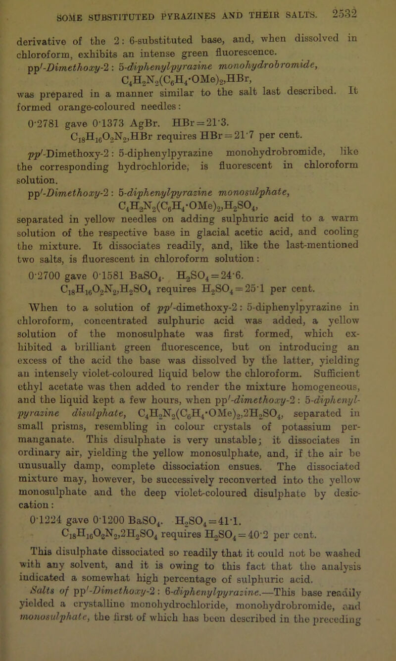 derivative of the 2: 6-substituted base, and, when dissolved in chloroform, exhibits an intense green fluorescence. pp7-Dimethoxy-2 : 5-diphenylpyrazine monohydrobromide, C4H2N2(C6H4-OMe)2,HBr, was prepared in a manner similar to the salt last described. It formed orange-coloured needles: 0'2781 gave 0T373 AgBr. HBr = 21'3. C]8Hlc02N2,HBr requires HBr = 21'7 per cent. pp7-Dimethoxy-2: 5-diphenylpyrazine monohydrobromide, like the corresponding hydrochloride, is fluorescent in chloroform solution. pp7-Dimethoxy-2 : 5-diphenylpyrazine monosulphate, C4H2N2(C6H4-0Me)2,H2S04, separated in yellow needles on adding sulphuric acid to a warm solution of the respective base in glacial acetic acid, and cooling the mixture. It dissociates readily, and, like the last-mentioned two salts, is fluorescent in chloroform solution: 0-2700 gave 01581 BaS04. H2S04 = 24’6. C18H1602N2,H2S04 requires H2S04 = 25‘1 per cent. When to a solution of pp7-dimethoxy-2: 5-diphenylpyrazine in chloroform, concentrated sulphuric acid was added, a yellow solution of the monosulphate was first formed, which ex- hibited a brilliant green fluorescence, but on introducing an excess of the acid the base was dissolved by the latter, yielding an intensely violet-coloured liquid below the chloroform. Sufficient ethyl acetate was then added to render the mixture homogeneous, and the liquid kept a few hours, when pp1-dimethoxy-2 : 5-diphenyl- pyrazine disulphate, C4H2N2(C6H40Me)2,2H2S04, separated in small prisms, resembling in colour crystals of potassium per- manganate. This disulphate is very unstable; it dissociates in ordinary air, yielding the yellow monosulphate, and, if the air be unusually damp, complete dissociation ensues. The dissociated mixture may, however, be successively reconverted into the yellow monosulphato and the deep violet-coloured disulphate by desic- cation : 0T224 gave 0-1200 BaS04. H2S04 = 41T. C18H10O2N2,2H2SO4 requires H2SO4 = 40'2 per cent. This disulphate dissociated so readily that it could not be washed with any solvent, and it is owing to this fact that the analysis indicated a somewhat high percentage of sulphuric acid. Salts of pp'-Dimethoxy-2 : 6-diphenylpyrazine.—This base readily yielded a crystalline monoliydi-ochloride, monohydrobromide, and monosulphate, the first of which has been described in the preceding