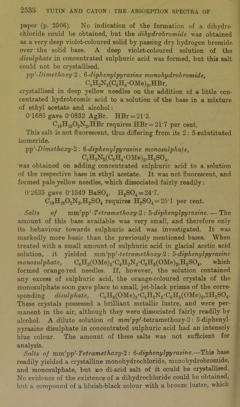 paper (p. 2506). No indication of the formation of a dihydro chloride could be obtained, but the dihydrobromide was obtained as a very deep violet-coloured solid by passing dry hydrogen bromide over the solid base. A deep violebcoloured solution of the disulphate in concentrated sulphuric acid was formed, but this salt could not be crystallised. pp'-Dimethoxy-2 : 6-diphenylpyrazine monohydrobromide, C1H2N2(C6H4-OMe)2,HBr, crystallised in deep yellow needles on the addition of a little con- centrated hydrobromic acid to a solution of the base in a mixture of ethyl acetate and alcohol: 0'1685 gave 0-0832 AgBr. HBr = 21-3. C18HI602N2,HBr requires HBr = 21-7 per cent. This salt is not fluorescent, thus differing from its 2: 5-substituted isomeride. pp'-Dimethoxy-2 : 6-diphenylpyratine monosulphate, C4H2N2(C6H4*0Me)2,H2S04, was obtained on adding concentrated sulphuric acid to a solution of the respective base in ethyl acetate. It was not fluorescent, and formed pale yellow needles, which dissociated fairly readily: 0 2635 gave 01549 BaS04. H2S04 = 24'7. C]8Hi602N2,H2S04 requires H2S04 = 25'1 per cent. Salts of mm'pp'-Tetramethoxy-2 : 5-diphenylpyrazine. — The amount of this base available was very small, and therefore only its behaviour towards sulphuric acid was investigated. It was markedly more basic than the previously mentioned bases. When treated with a small amount of sulphuric acid in glacial acetic acid solution, it yielded mm'pp'-tetramethoxy-2: 5-diphenylpyrazine monosulphate, C6H3(0Me)2,C4H2N2,C6H3(0Me)2,H2S04, which formed orange-red needles. If, however, the solution contained any excess of sulphuric acid, the orange-coloured crystals of the monosulphate soon gave place to small, jet-black prisms of the corre- sponding disulphate, C0H3(OMe)2,C4H2N2-C6H3(OMe)2,2H2SO4. These crystals possessed a brilliant metallic lustre, and were per- manent in the air, although they were dissociated fairly readily by alcohol. A dilute solution of mTO/pp,-tetramethoxy-2: 5-diphenyl- pyrazine disulphate in concentrated sulphuric acid had an intensely blue colour. The amount of these salts was not sufficient for analysis. Salts of mm'pp'-Tetramethoxy-2 : 5-diphenylpyrazine.—This base readily yielded a crystalline monohydrochloride, monohydrobromide, and monosulphate, but no di-acid salt of it could be crystallised. No evidence of the existence of a dihydrochloride could be obtained, but a compound of a bluish-black colour with a bronze lustre, which
