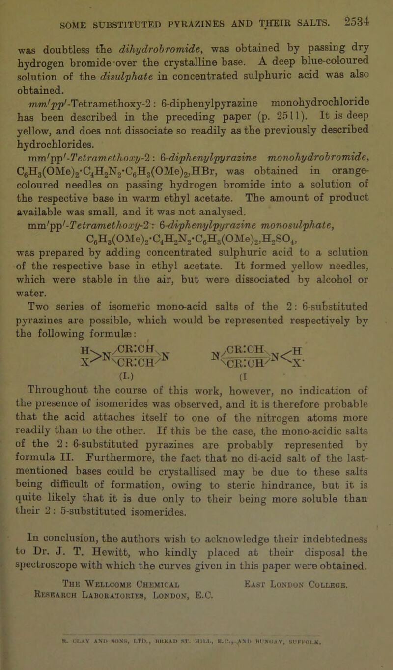 was doubtless the dihydrobromide, was obtained by passing dry hydrogen bromide over the crystalline base. A deep blue-coloured solution of the disidphate in concentrated sulphuric acid was also obtained. mm'p^-Tetramethoxy-S: 6-diphenylpyrazine monohydrochloride has been described in the preceding paper (p. 2511). It is deep yellow, and does not dissociate so readily as the previously described hydrochlorides. mm/pp'-Tetram ethoxy-1: 6-diphenylpyrazine monohydrobromide, C6H3(OMe)2*C.}H2N2*C6H3(OMe)2,HBr, was obtained in orange- coloured needles on passing hydrogen bromide into a solution of the respective base in warm ethyl acetate. The amount of product available was small, and it was not analysed. mm'p'p'-Te tram ethoxy-2: 6-diphenylpyrazine monosulphate, was prepared by adding concentrated sulphuric acid to a solution of the respective base in ethyl acetate. It formed yellow needles, which were stable in the air, but were dissociated by alcohol or water. Two series of isomeric mono-acid salts of the 2: 6-substituted pyrazines are possible, which would be represented respectively by the following formulas: «>N /CRICH x MJRICI-K (I.) /CRICH.. xcr:ch/ N< H x- (I Throughout the course of this work, however, no indication of the presence of isomerides was observed, and it is therefore probable that the acid attaches itself to one of the nitrogen atoms more readily than to the other. If this be the case, the mono-acidic salts of the 2: 6-substituted pyrazines are probably represented by formula II. Furthermore, the fact that no di-acid salt of the last- mentioned bases could be crystallised may be due to these salts being difficult of formation, owing to steric hindrance, but it is quite likely that it is due only to their being more soluble than their 2 : 5-substituted isomerides. In conclusion, the authors wish to acknowledge their indebtedness to Dr. J. T. Hewitt, who kindly placed at their disposal the spectroscope with which the curves given in this paper were obtained. The Wellcome Chemical East London College. Research Laboratories, London, E.C. K. i LAY AND SONS, Lti>., MURAD ST. HILL, K.C.r,ANi> Hl'NUAY, SUFFOLK.