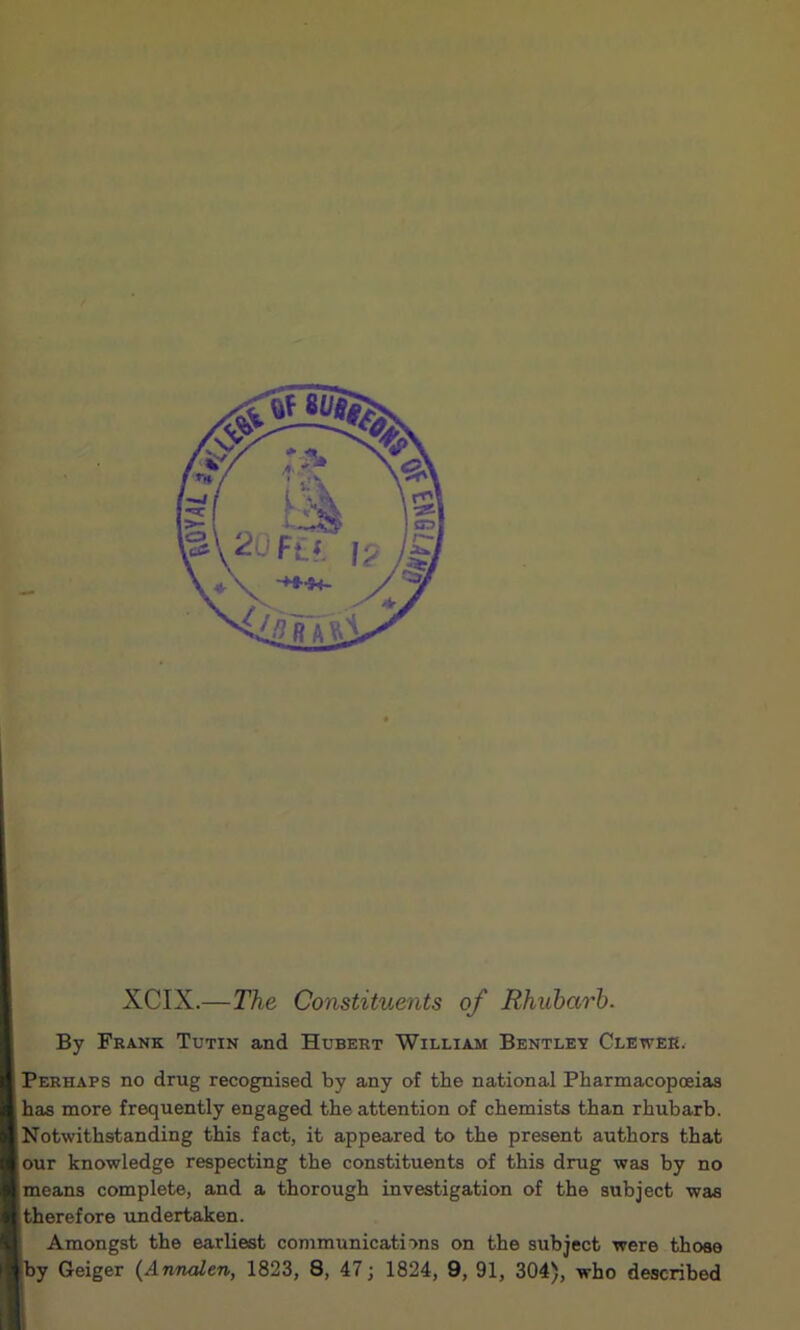 XCIX.—The Constituents of Rhubarb. By Frank Tutin and Hubert William Bentley Clewek. Perhaps no drug recognised by any of the national Pharmacopoeias has more frequently engaged the attention of chemists than rhubarb. Notwithstanding this fact, it appeared to the present authors that our knowledge respecting the constituents of this drug was by no means complete, and a thorough investigation of the subject was .therefore undertaken. Amongst the earliest communications on the subject were those fcy Geiger {Annalen, 1823, 8, 47; 1824, 9, 91, 304), who described