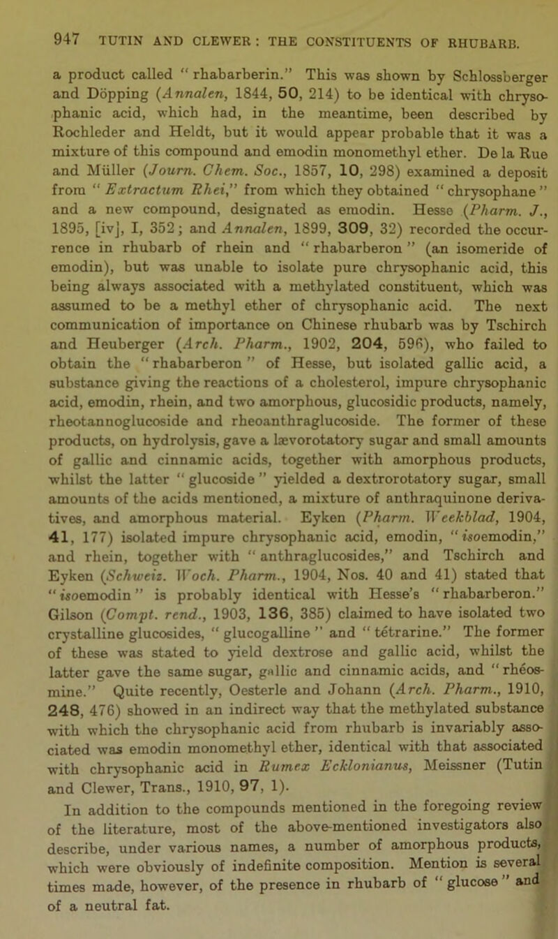 a product called “ rhabarberin.” This was shown by Scblossberger and Dopping {Annalen, 1844, 50, 214) to be identical with cbryso- pbanic acid, wbicb bad, in tbe meantime, been described by Rocbleder and Heldt, but it would appear probable that it was a mixture of this compound and emodin monometbyl etber. De la Rue and Muller {Journ. Ghem. Soc., 1857, 10, 298) examined a deposit from  Extracturn Rhei,” from wbicb they obtained “ cbrysopbane ” and a new compound, designated as emodin. Hesse {Pharm. J 1895, [ivj, I, 352; and Annalen, 1899, 309, 32) recorded tbe occur- rence in rhubarb of rhein and “ rbabarberon ” (an isomeride of emodin), but was unable to isolate pure chrysopbanic acid, this being always associated with a methylated constituent, wbicb was assumed to be a methyl ether of chrysopbanic acid. Tbe next communication of importance on Chinese rhubarb was by Tscbircb and Heuberger {^Arch. Pharm., 1902, 204, 59B), who failed to obtain the “ rbabarberon ” of Hesse, but isolated gallic acid, a substance giving the reactions of a cholesterol, impure chrysopbanic acid, emodin, rhein, and two amorphous, glucosidic products, namely, rheotannoglucoside and rheoanthraglucoside. The former of these products, on hydrolysis, gave a laevorotatory sugar and small amounts of gallic and cinnamic acids, together with amorphous products, whilst the latter “ glucoside ” yielded a dextrorotatory sugar, small amounts of the acids mentioned, a mixture of anthraquinone deriva- tives, and amorphous material. Eyken {Pharm. Weekblad, 1904, 41, 177) isolated impure chrysopbanic acid, emodin, “rsoemodin,” and rhein, together with “ anthraglucosides,” and Tschirch and Eyken {Schweiz. ll'ocA. Pharm., 1904, Nos. 40 and 41) stated that “ Moemodin ” is probably identical with Hesse’s “ rbabarberon.” Gilson {Compt. rend., 1903, 136, 385) claimed to have isolated two crystalline glucosides, “ glucogalline ” and “ tetrarine.” The former of these was stated to yield dextrose and gallic acid, whilst the latter gave the same sugar, gnllic and cinnamic acids, and “rheos- mine.” Quite recently, Oesterle and Johann {Arch. Pharm., 1910, ! 248, 476) showed in an indirect way that the methylated substance i with which the chrysopbanic acid from rhubarb is invariably asso- J dated was emodin monomethyl ether, identical with that associated with chrysopbanic acid in Rumex Ecklonianits, Meissner (Tutin H and Clewer, Trans., 1910, 97, 1). jj In addition to the compounds mentioned in the foregoing review B of the literature, most of the above-mentioned investigators alsoH describe, under various names, a number of amorphous products, «i which were obviously of indefinite composition. Mention is severally times made, however, of the presence in rhubarb of “ glucose ” andi of a neutral fat. J.