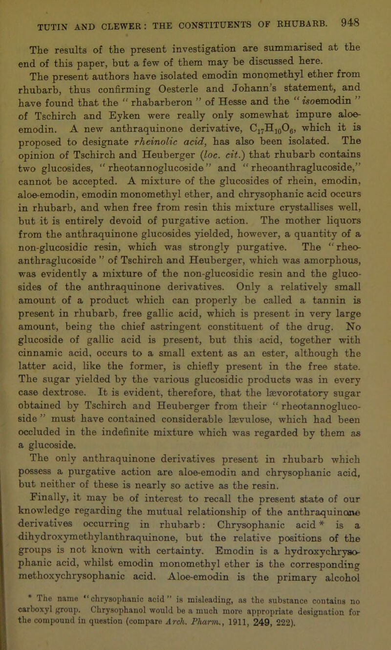 The results of the present investigation are summarised at the end of this paper, but a few of them may he discussed here. The present authors have isolated emodin monomethyl ether from rhubarb, thus confirming Oesterle and Johann’s statement, and have found that the “ rhabarberon ” of Hesse and the “isoemodin ” of Tschirch and Eyken were really only somewhat impure aloe- emodin. A new anthraquinone derivative, CjyHioOg, which it is proposed to designate rheinolic acid, has also been isolated. The opinion of Tschirch and Heuberger (loc. cit.) that rhubarb contains two glucosides, “ rheotannoglucoside ” and “ rheoanthraglucoside,” cannot he accepted. A mixture of the glucosides of rhein, emodin, aloe-emodin, emodin monomethyl ether, and chrysophanic acid occurs in rhubarb, and when free from resin this mixture crystallises well, but it is entirely devoid of purgative action. The mother liquors from the anthraquinone glucosides yielded, however, a quantity of a non-glucosidic resin, which was strongly purgative. The “ rheo- anthraglucoside ” of Tschirch and Heuberger, which was amorphous, was evidently a mixture of the non-glucosidic resin and the gluco- sides of the anthraquinone derivatives. Only a relatively small amount of a product which can properly be called a tannin is present in rhubarb, free gallic acid, which is present in very large amount, being the chief astringent constituent of the drug. No glucoside of gallic acid is present, but this acid, together with cinnamic acid, occurs to a small extent as an ester, although the latter acid, like the former, is chiefly present in the free state. The sugar yielded by the various glucosidic products was in every case dextrose. It is evident, therefore, that the Isevorotatory sugar obtained by Tschirch and Heuberger from their “ rheotannogluco- side ” must have contained considerable laevulose, which had been occluded in the indefinite mixture which was regarded by them as a glucoside. The only anthraquinone derivatives present in rhubarb which possess a purgative action are aloe-emodin and chrysophanic acid, but neither of these is nearly so active as the resin. Finally, it may be of interest to recall the present state of our knowledge regarding the mutual relationship of the anthraquinone derivatives occurring in rhubarb: Chrysophanic acid * is a dihydroxymethylanthraquinone, but the relative positions of the groups is not known with certainty. Emodin is a hydroxychryso- phanic acid, whilst emodin monomethyl ether is the corresponding methoxychrysophanic acid. Aloe-emodin is the primary alcohol * The name “chrysophanic acid” is misleading, as the substance contains no carboxyl group. Chrysophanol would be a much more appropriate designation for the compound in question (compare Arch. Pharm., 1911, 249, 222).