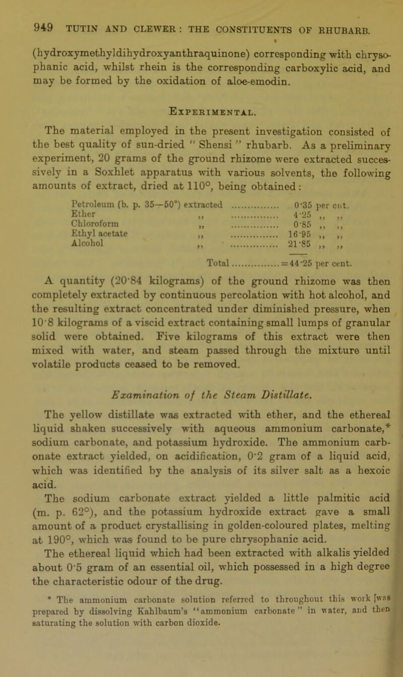 (hydroxymethyldihydroxyanthraquinone) corresponding with chryso- phanic acid, whilst rhein is the corresponding carboxylic acid, and may be formed by the oxidation of aloe-emodin. Experimental. The material employed in the present investigation consisted of the best quality of sun-dried “ Shensi ” rhubarb. As a preliminary experiment, 20 grams of the ground rhizome were extracted succes- sively in a Soxhlet apparatus with various solvents, the following amounts of extract, dried at 110°, being obtained: Petroleum (b. p. 35—60°) extracted 0'35 per cut. Ether 4-25 „ „ Chloroform „ 0 85 ,, ,, Ethyl acetate „ 16 95 ,, ,, Alcohol „ 21-85 ,, ,, Total = 44'25 per cent. A quantity (20‘84 kilograms) of the ground rhizome was then completely extracted by continuous percolation with hot alcohol, and the resulting extract concentrated under diminished pressure, when 10'8 kilograms of a viscid extract containing small lumps of granular solid were obtained. Five kilograms of this extract were then mixed with water, and steam passed through the mixture until volatile products ceased to be removed. Examination of the Steam Distillate. The yellow distillate was extracted with ether, and the ethereal liquid shaken successively with aqueous ammonium carbonate,* sodium carbonate, and potassium hydroxide. The ammonium carb- onate extract yielded, on acidification, 0‘2 gram of a liquid acid, which was identified by the analysis of its silver salt as a hexoic acid. The sodium carbonate extract yielded a little palmitic acid (m. p. 62°), and the potassium hydroxide extract gave a small amount of a product crystallising in golden-coloured plates, melting at 190°, which was found to be pure chrysophanic acid. The ethereal liquid which had been extracted with alkalis yielded about 0‘5 gram of an essential oil, which possessed in a high degree the characteristic odour of the drug. * The ammonium carbonate solution referred to throughout this work [wns prepared by dissolving Kahlbaum’s “ammonium carbonate” in water, and then saturating the solution with carbon dioxide.