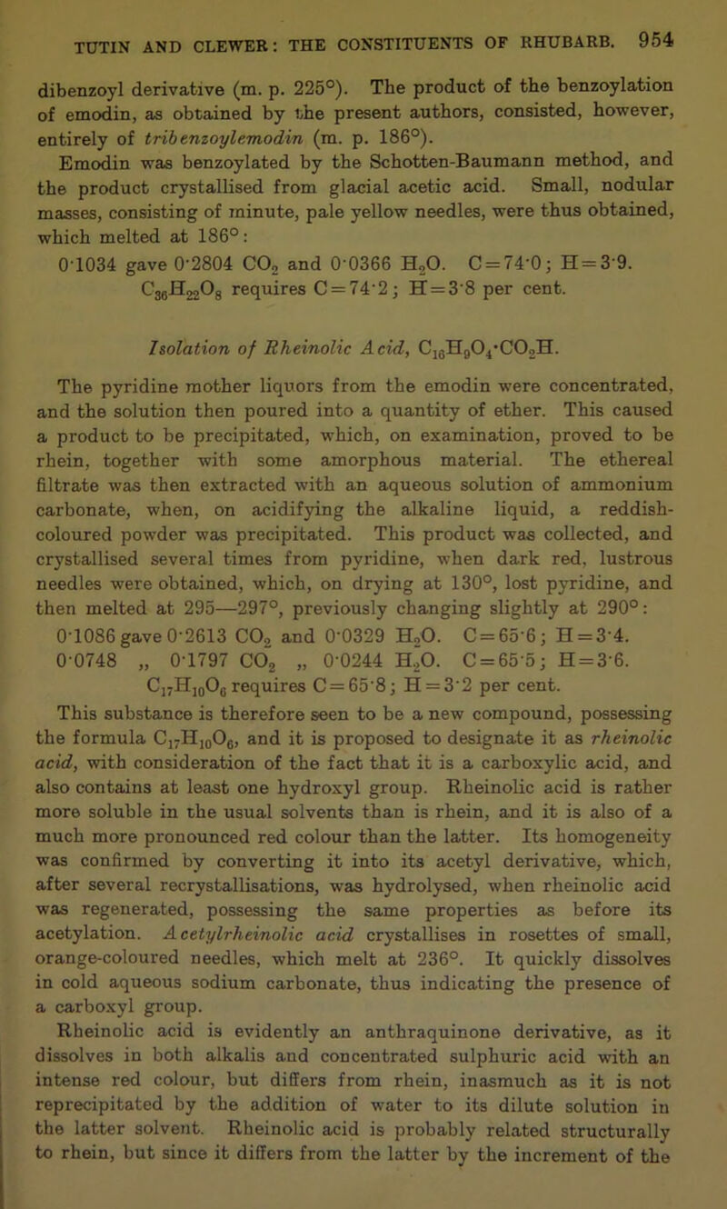 dibenzoyl derivative (m. p. 225°). The product of the benzoylation of emodin, as obtained by the present authors, consisted, however, entirely of tribenzoylemodin (m. p. 186°). Emodin was benzoylated by the Schotten-Baumann method, and the product crystallised from glacial acetic acid. Small, nodular masses, consisting of minute, pale yellow needles, were thus obtained, which melted at 186°: 0'1034 gave 0'2804 CO, and 0'0366 HoO. C = 74'0; H = 3'9. C3gH220g requires C = 74'2; H = 3'8 per cent. Isolation of Rheinolic Acid, The pyridine mother liquors from the emodin were concentrated, and the solution then poured into a quantity of ether. This caused a product to be precipitated, which, on examination, proved to be rhein, together with some amorphous material. The ethereal filtrate was then extracted with an aqueous solution of ammonium carbonate, when, on acidif3ung the alkaline liquid, a reddish- coloured powder was precipitated. This product was collected, and crystallised several times from pyridine, when dark red, lustrous needles were obtained, which, on drying at 130°, lost pyridine, and then melted at 295—297°, previously changing slightly at 290°: 0-1086 gave 0-2613 COg and 0’0329 HoO. C = 65-6; H = 3-4. 0-0748 „ 0-1797 COg „ 0-0244 H.p. C = 65-5; H = 3-6. C]7H]qOq requires C = 65-8; H = 3-2 per cent. This substance is therefore seen to be a new compound, possessing the formula C17HJ0O3, and it is proposed to designate it as rheinolic acid, -with consideration of the fact that it is a carboxylic acid, and also contains at least one hydroxyl group. Rheinolic acid is rather more soluble in the usual solvents than is rhein, and it is also of a much more pronounced red colour than the latter. Its homogeneity was confirmed by converting it into its acetyl derivative, which, after several recrystalUsations, was hydrolysed, when rheinolic acid was regenerated, possessing the same properties as before its acetylation. Acetylrheinolic acid crystallises in rosettes of small, orange-coloured needles, which melt at 236°. It quickly dissolves in cold aqueous sodium carbonate, thus indicating the presence of a carboxyl group. Rheinolic acid is evidently an anthraquinone derivative, as it dissolves in both alkalis and concentrated sulphuric acid with an intense red colour, but differs from rhein, inasmuch as it is not reprecipitated by the addition of water to its dilute solution in the latter solvent. Rheinolic acid is probably related structurally to rhein, but since it differs from the latter by the increment of the