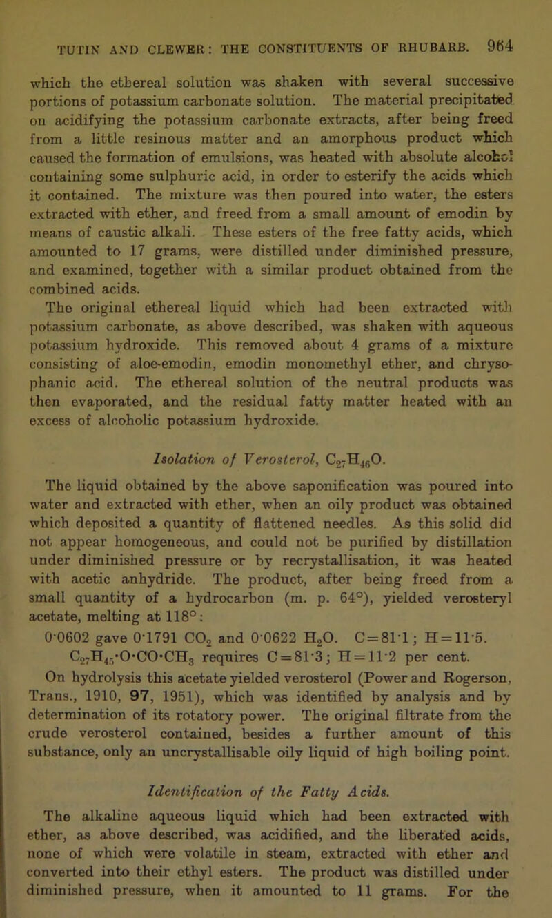 which the ethereal solution was shaken with several successive portions of potassium carbonate solution. The material precipitated on acidifying the potassium carbonate extracts, after being freed from a little resinous matter and an amorphous product which caused the formation of emulsions, was heated with absolute alcohol containing some sulphuric acid, in order to esterify the acids which it contained. The mixture was then poured into water, the esters extracted with ether, and freed from a small amount of emodin by means of caustic alkali. These esters of the free fatty acids, which amounted to 17 grams, were distilled under diminished pressure, and examined, together with a similar product obtained from the combined acids. The original ethereal liquid which had been extracted with potassium carbonate, as above described, was shaken with aqueous potassium hydroxide. This removed about 4 grams of a mixture consisting of aloe-emodin, emodin monomethyl ether, and chryso- phanic acid. The ethereal solution of the neutral products was then evaporated, and the residual fatty matter heated with an excess of alcoholic potassium hydroxide. Isolation of Verosterol, C27H4fiO. The liquid obtained by the above saponification was poured into water and extracted with ether, when an oily product was obtained which deposited a quantity of flattened needles. As this solid did not appear homogeneous, and could not be purified by distillation under diminished pressure or by recrystallisation, it was heated with acetic anhydride. The product, after being freed from a small quantity of a hydrocarbon (m. p. 64°), yielded veroeteryl acetate, melting at 118°: 0 0602 gave 0T791 CO, and 0 0622 HgO. C = 8M; H = ll-5. C27H45*0'C0*CH3 requires C = 81'3; H = 11'2 per cent. On hydrolysis this acetate yielded verosterol (Power and Rogerson, Trans., 1910, 97, 1951), which was identified by analysis and by determination of its rotatory power. The original filtrate from the crude verosterol contained, besides a further amount of this substance, only an uncrystallisable oily liquid of high boiling point. Identification of the Fatty Acids. The alkaline aqueous liquid which had been extracted with ether, as above described, was acidified, and the liberated acids, none of which were volatile in steam, extracted with ether and converted into their ethyl esters. The product was distilled under diminished pressure, when it amounted to 11 grams. For the