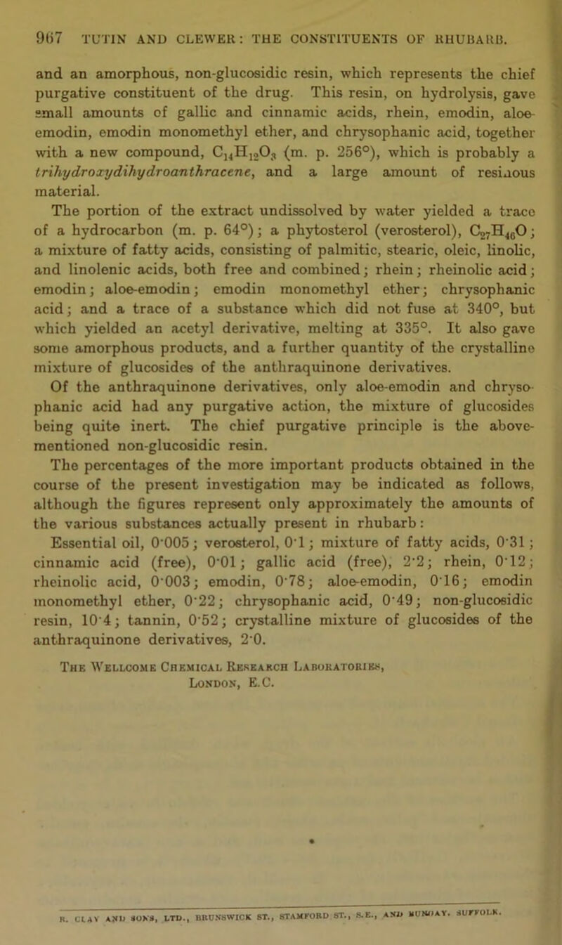 and an amorphous, non-glucosidic resin, which represents the chief purgative constituent of the drug. This resin, on hydrolysis, gave “mall amounts of gallic and cinnamic acids, rhein, emodin, aloe- emodin, emodin monomethyl ether, and chrysophanic acid, together with a new compound, Cj^HigO, (m. p. 256°), which is probably a trihydroxydihydroanthracene, and a large amount of resiuous material. The portion of the extract undissolved by water yielded a trace of a hydrocarbon (m. p. 64°); a phytosterol (verosterol), C27H45O; a mixture of fatty acids, consisting of palmitic, stearic, oleic, linolic, and linolenic acids, both free and combined; rhein; rheinolic acid; emodin; aloe-emodin; emodin monomethyl ether; chrysophanic acid; and a trace of a substance which did not fuse at 340°, but which yielded an acetyl derivative, melting at 335°. It also gave some amorphous products, and a further quantity of the crystalline mixture of glucosides of the anthraquinone derivatives. Of the anthraquinone derivatives, only aloe-emodin and chryso phanic acid had any purgative action, the mixture of glucosides being quite inert. The chief purgative principle is the above- mentioned non-glucosidic resin. The percentages of the more important products obtained in the course of the present investigation may be indicated as follows, although the figures represent only approximately the amounts of the various substances actually present in rhubarb: Essential oil, 0‘005; verosterol, O'l; mixture of fatty acids, 0‘31; cinnamic acid (free), O'Ol; gallic acid (free), 2'2; rhein, 012; rheinolic acid, 0'003; emodin, 0‘78; aloe-emodin, 0T6; emodin monomethyl ether, 0'22; chrysophanic acid, 0‘49; non-glucosidic resin, 10‘4; tannin, 0'52; crystalline mixture of glucosides of the anthraquinone derivatives, 20. The Wellcome Chemical Reseakcb Labokatobibs, London, E.C. B. ClAV AHU «OK«, LTD., BBU.V8WICK ST., STAMrOED ST., 8.E., AND BUKIIAY. SUFTOLK,
