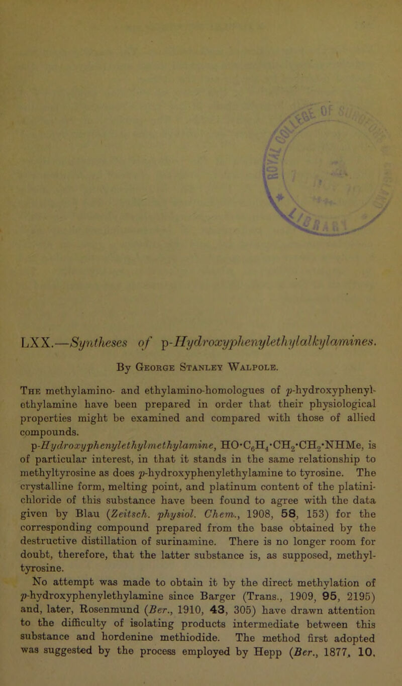 LXX.—Syntheses of p-Hydroxyphenylethylalbylamines. By George Stanley Walpole. The methylamino- and ethylamino-homologues of p-hydroxyphenyl- ethylamine have been prepared in order that their physiological properties might he examined and compared with those of allied compounds. p-Hydroxyphenylethylmethylamine, HO*C6H4,CH2’CH2-NIIMe, is of particular interest, in that it stands in the same relationship to methyltyrosine as does p-hydroxyphenylethylamine to tyrosine. The crystalline form, melting point, and platinum content of the platini- eliloride of this substance have been found to agree with the data given by Blau (Zeitsch. physiol. Chem., 1908, 58, 153) for the corresponding compound prepared from the base obtained by the destructive distillation of surinamine. There is no longer room for doubt, therefore, that the latter substance is, as supposed, methyl- tyrosine. No attempt was made to obtain it by the direct methylation of p-hydroxyphenylethylamine since Barger (Trans., 1909, 95, 2195) and, later, Rosenmund (Ber., 1910, 43, 305) have drawn attention to the difficulty of isolating products intermediate between this substance and hordenine methiodide. The method first adopted was suggested by the process employed by Hepp (Ber., 1877, 10,