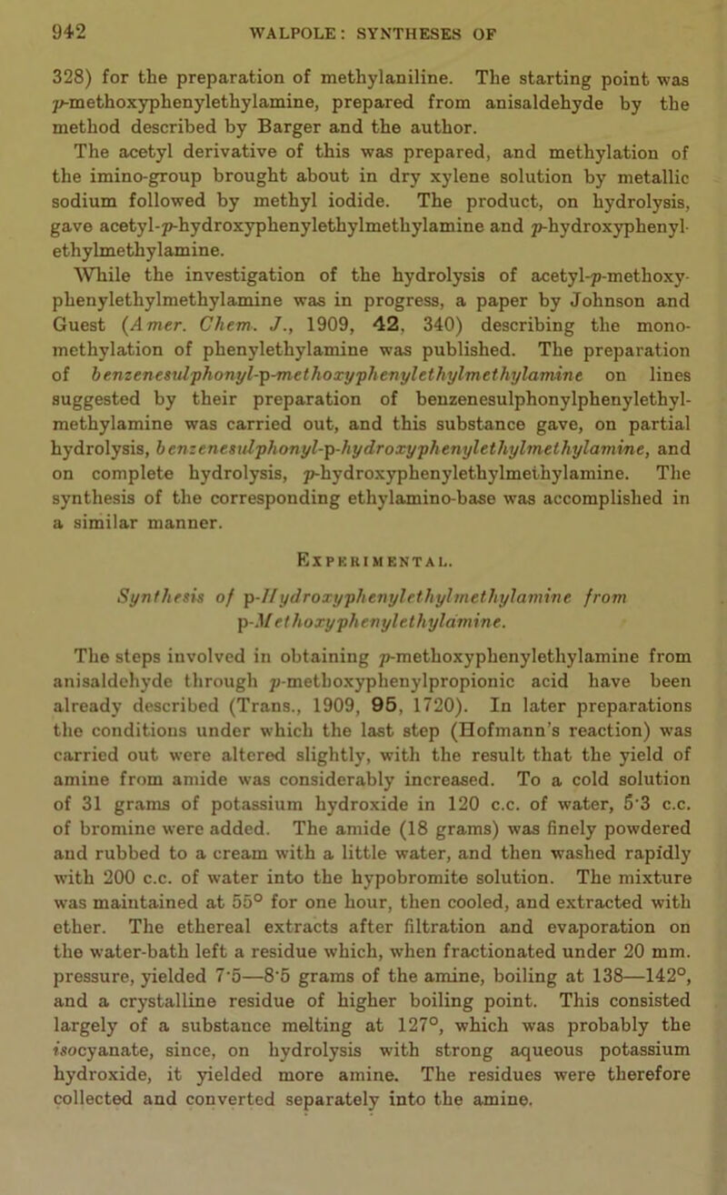 328) for the preparation of methylaniline. The starting point was yrtnethoxyphenylethylamine, prepared from anisaldehyde by the method described by Barger and the author. The acetyl derivative of this was prepared, and methylation of the imino-group brought about in dry xylene solution by metallic sodium followed by methyl iodide. The product, on hydrolysis, gave acetyl-p-hydroxyphenylethylmetliylamine and p-hydroxyphenyl- ethylmethylamine. While the investigation of the hydrolysis of acetyl-p-methoxy- phenylethylmethylamine was in progress, a paper by Johnson and Guest (Amer. Cliem. J., 1909, 42, 340) describing the mono- methylation of phenylethylamine was published. The preparation of benzenesidphonyl-p-methoxyphenylethylmethylamine on lines suggested by their preparation of benzenesulphonylphenylethyl- methylamine was carried out, and this substance gave, on partial hydrolysis, benzenesulphonyl-p-hydroxyphenylethylmethylamine, and on complete hydrolysis, p-hydroxyphenylethylmethylamine. The synthesis of the corresponding ethylamino-base was accomplished in a similar manner. Experimental,. Synthesis of p-IIydroxyphenyl’ethylmethylamine from p-Met h oxyph enyl eth yldmine. The steps involved in obtaining p-methoxyphenyletliylamine from anisaldehyde through p-methoxyphenylpropionic acid have been already described (Trans., 1909, 95, 1720). In later preparations the conditions under which the last step (Hofmann’s reaction) was carried out were altered slightly, with the result that the yield of amine from amide was considerably increased. To a cold solution of 31 grams of potassium hydroxide in 120 c.c. of water, 5 3 c.c. of bromine were added. The amide (18 grams) was finely powdered and rubbed to a cream with a little water, and then washed rapidly with 200 c.c. of water into the hypobromite solution. The mixture was maintained at 55° for one hour, then cooled, and extracted with ether. The ethereal extracts after filtration and evaporation on the water-bath left a residue which, when fractionated under 20 mm. pressure, yielded 7'5—8'5 grams of the amine, boiling at 138—142°, and a crystalline residue of higher boiling point. This consisted largely of a substance melting at 127°, which was probably the isocyanate, since, on hydrolysis with strong aqueous potassium hydroxide, it yielded more amine. The residues were therefore collected and converted separately into the amine.