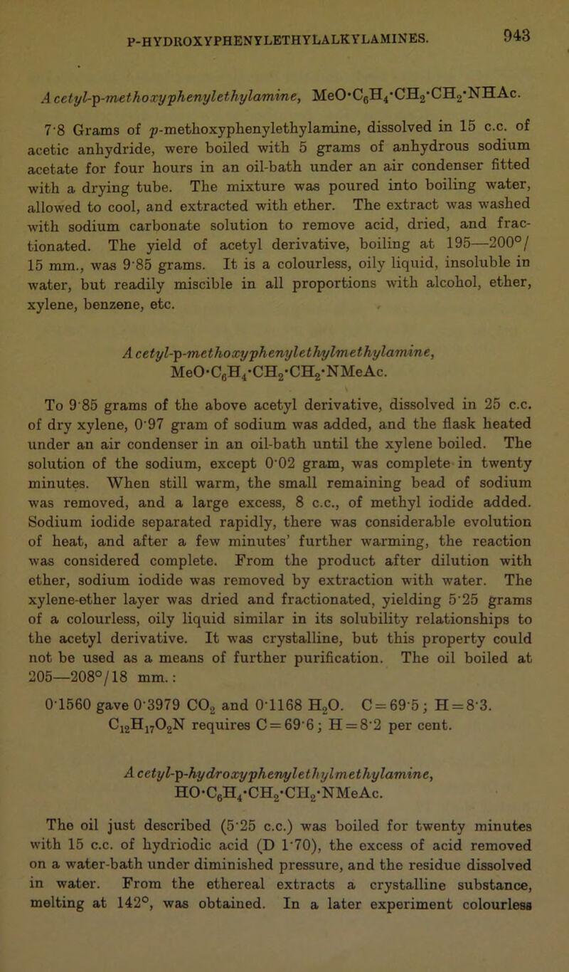 .4 cetyl-p-?nethoxyphenylethylamine, MeO-CgH^-CH^CILj'NHAc. 7 8 Grams of p-methoxyplienylethylamine, dissolved in 15 c.c. of acetic anhydride, were boiled with 5 grams of anhydrous sodium acetate for four hours in an oil-bath under an air condenser fitted with a drying tube. The mixture was poured into boiling water, allowed to cool, and extracted with ether. The extract was washed with sodium carbonate solution to remove acid, dried, and frac- tionated. The yield of acetyl derivative, boiling at 195—200°/ 15 mm., was 9 85 grams. It is a colourless, oily liquid, insoluble in water, but readily miscible in all proportions with alcohol, ether, xylene, benzene, etc. Acetyl-p-methoxyphenylethylmethylamine, MeO-C6H4-CH2-CH2-NMeAc. \ To 9'85 grams of the above acetyl derivative, dissolved in 25 c.c. of dry xylene, O'97 gram of sodium was added, and the flask heated under an air condenser in an oil-bath until the xylene boiled. The solution of the sodium, except 0'02 gram, was complete in twenty minutes. When still warm, the small remaining bead of sodium was removed, and a large excess, 8 c.c., of methyl iodide added. Sodium iodide separated rapidly, there was considerable evolution of heat, and after a few minutes’ further warming, the reaction was considered complete. From the product after dilution with ether, sodium iodide was l'emoved by extraction with water. The xylene-ether layer was dried and fractionated, yielding 5'25 grams of a colourless, oily liquid similar in its solubility relationships to the acetyl derivative. It was crystalline, but this property could not be used as a means of further purification. The oil boiled at 205—208°/18 mm.: 01560 gave 0-3979 C02 and 0-1168 H.,0. C = 69'5j H = 8'3. C12H1702N requires C = 69’6; H = 8'2 per cent. Acetyl-p-hydroxyphemylethylmethylamine, HO-C6H4-CH2-CII2-NMeAc. The oil just described (525 c.c.) was boiled for twenty minutes with 15 c.c. of hydriodic acid (D 170), the excess of acid removed on a water-bath under diminished pressure, and the residue dissolved in water. From the ethereal extracts a crystalline substance, melting at 142°, was obtained. In a later expei’iment colourless