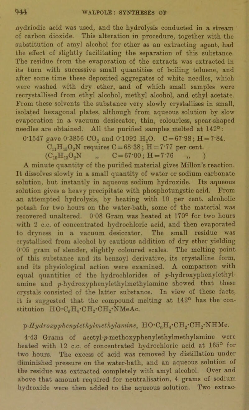 nydriodic acid was used, and the hydrolysis conducted in a stream of carbon dioxide. This alteration in procedure, together with the substitution of amyl alcohol for ether as an extracting agent, had the effect of slightly facilitating the separation of this substance. The residue from the evaporation of the extracts was extracted in its turn with successive small quantities of boiling toluene, and after some time these deposited aggregates of white needles, which were washed with dry ether, and of which small samples were recrystallised from ethyl alcohol, methyl alcohol, and ethyl acetate. From these solvents the substance very slowly crystallises in small, isolated hexagonal plates, although from aqueous solution by slow evaporation in a vacuum desiccator, thin, colourless, spear-shaped needles are obtained. All the purified samples melted at 142°: 0T547 gave 0 3856 C02 and 0T092 H20. C = 67'98; H = 7'84. CnH15OoN requires C = 68 38; H = 7'77 per cent. (C10H13O2N „ C = 67'00; H = 7-76 „ ) A minute quantity of the purified material gives Millon’s reaction. It dissolves slowly in a small quantity of water or sodium carbonate solution, but instantly in aqueous sodium hydroxide. Its aqueous solution gives a heavy precipitate with phosphotungstic acid. From an attempted hydrolysis, by heating with 10 per cent, alcoholic potash for two hours on the water-bath, some of the material was recovered unaltered. 0'08 Gram was heated at 170° for two hours with 2 c.c. of concentrated hydrochloric acid, and then evaporated to dryness in a vacuum desiccator. The small residue was crystallised from alcohol by cautious addition of dry ether yielding 0’05 gram of slender, slightly coloured scales. The melting point of this substance and its benzoyl derivative, its crystalline form, and its physiological action were examined. A comparison with equal quantities of the hydrochlorides of p-liydroxyphenylethyl- amine and p-hydroxyphenylethylmethylamine showed that these crystals consisted of the latter substance. In view of these facts, it is suggested that the compound melting at 142° has the con- stitution HO-C,;H4*CH2‘CH2*NMeAc. ^-Hydroxyphenylethylmethylamine, HO-C0H4-CH2,CH2-NHMe. 4’43 Grams of acetyl-p-methoxyphenylethylmethylamine were heated with 12 c.c. of concentrated hydrochloric acid at 165° for two hours. The excess of acid was removed by distillation under diminished pressure on the water-bath, and an aqueous solution of the residue was extracted completely with amyl alcohol. Over and above that amount required for neutralisation, 4 grams of sodium hydroxide were then added to the aqueous solution. Two extrac-
