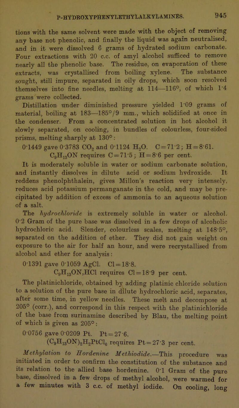 tions with the same solvent were made with the object of removing any base not phenolic, and finally the liquid was again neutralised, and in it were dissolved 6 grams of hydrated sodium carbonate. Four extractions with 20 c.c. of amyl alcohol sufficed to remove nearly all the phenolic base. The residue, on evaporation of these extracts, was crystallised from boiling xylene. The substance sought, still impure, separated in oily drops, which soon resolved themselves into fine needles, melting at 114—116°, of which 1’4 grams were collected. Distillation under diminished pressure yielded 1'09 grams of material, boiling at 183—185°/9 mm., which solidified at once in the condenser. From a concentrated solution in hot alcohol it slowly separated, on cooling, in bundles of colourless, four-sided prisms, melting sharply at 130°: 0*1449 gave 0-3783 C02 and 0-1124 H20. C = 71’2; H = 8*61. C9H13ON requires C = 71-5; H = 86 per cent. It is moderately soluble in water or sodium carbonate solution, and instantly dissolves in dilute acid or sodium hydroxide. It reddens phenolphthalein, gives Millon’s reaction very intensely, reduces acid potassium permanganate in the cold, and may be pre- cipitated by addition of excess of ammonia to an aqueous solution of a salt. The hydrochloride is extremely soluble in water or alcohol. O’2 Gram of the pure base was dissolved in a few drops of alcoholic hydrochloric acid. Slender, colourless scales, melting at 148-5°, separated on the addition of ether. They did not gain weight on exposure to the air for half an hour, and were recrystallised from alcohol and ether for analysis: 0-1391 gave 0T059 AgCl. Cl = 18*8. C(,H13ON,HCl requires Cl = 18‘9 per cent. The platinichloride, obtained by adding platinic chloride solution to a solution of the pure base in dilute hydrochloric acid, separates, after some time, in yellow needles. These melt and decompose at 205° (corr.), and correspond in this respect with the platinichloride of the base from surinamine described by Blau, the melting point of which is given as 205°: 0-0756 gave 0-0209 Pt. Pt = 27 6. (Q)H13ON)2H2PtCl6 requires Pt = 27 3 per cent. Methylation to Iiordenine Methiodide.—This procedure was initiated in order to confirm the constitution of the substance and its relation to the allied base hordenine. 0T Gram of the pure base, dissolved in a few drops of methyl alcohol, were warmed for a few minutes with 3 c.c. of methyl iodide. On cooling, long